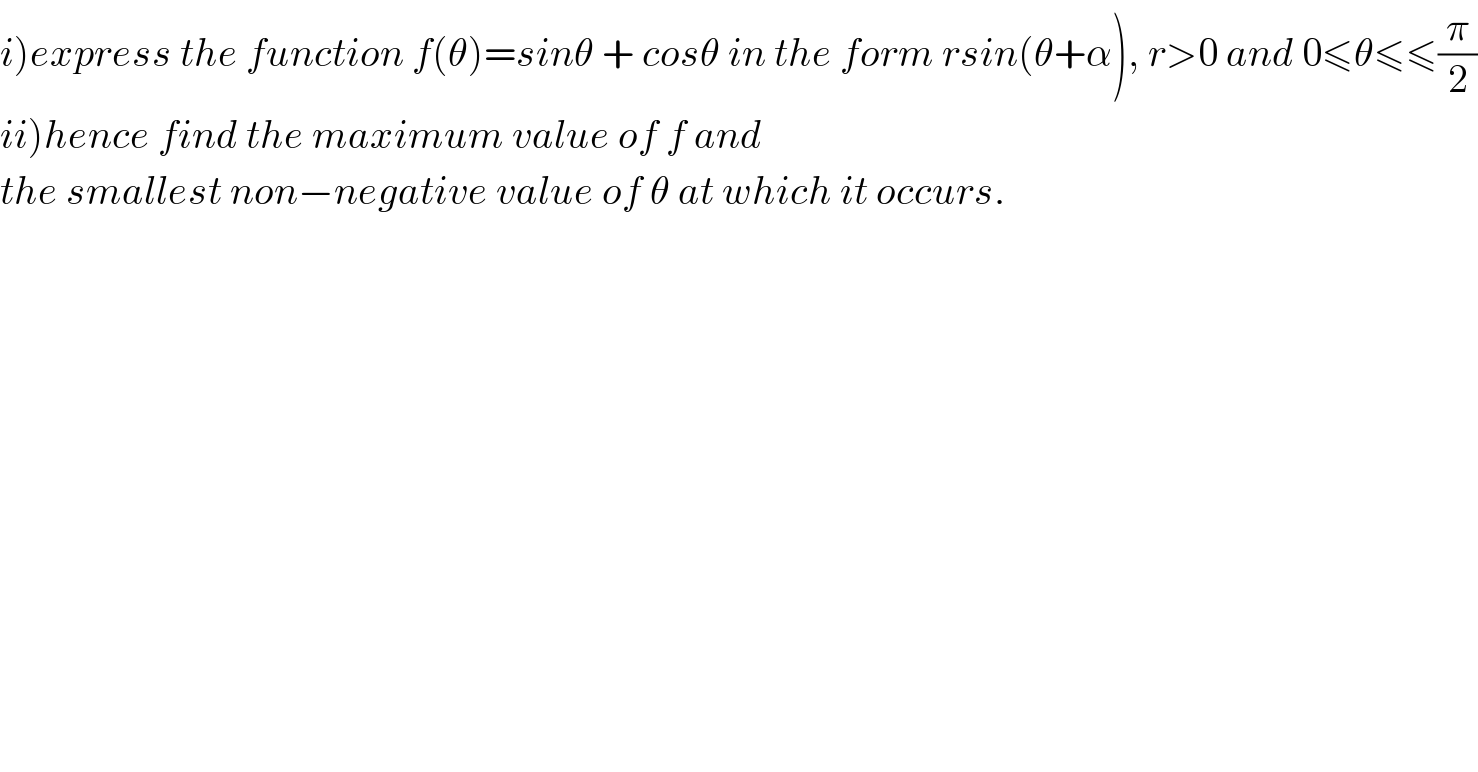 i)express the function f(θ)=sinθ + cosθ in the form rsin(θ+α), r>0 and 0≤θ≤≤(π/2)  ii)hence find the maximum value of f and  the smallest non−negative value of θ at which it occurs.  