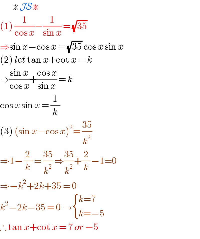         ⋇JS⋇  (1) (1/(cos x))−(1/(sin x)) = (√(35))   ⇒sin x−cos x = (√(35)) cos x sin x  (2) let tan x+cot x = k   ⇒((sin x)/(cos x))+((cos x)/(sin x)) = k   cos x sin x = (1/k)   (3) (sin x−cos x)^2 = ((35)/k^2 )  ⇒1−(2/k) = ((35)/k^2 ) ⇒((35)/k^2 )+(2/k)−1=0  ⇒−k^2 +2k+35 = 0   k^2 −2k−35 = 0 → { ((k=7)),((k=−5)) :}  ∴ tan x+cot x = 7 or −5   