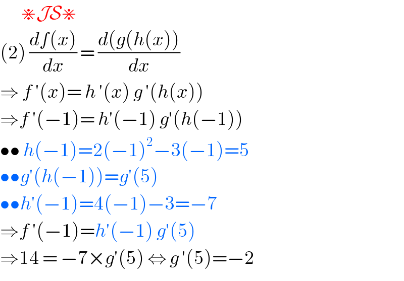        ⋇JS⋇  (2) ((df(x))/dx) = ((d(g(h(x)))/dx)  ⇒ f ′(x)= h ′(x) g ′(h(x))  ⇒f ′(−1)= h′(−1) g′(h(−1))  •• h(−1)=2(−1)^2 −3(−1)=5  ••g′(h(−1))=g′(5)  ••h′(−1)=4(−1)−3=−7  ⇒f ′(−1)=h′(−1) g′(5)  ⇒14 = −7×g′(5) ⇔ g ′(5)=−2  
