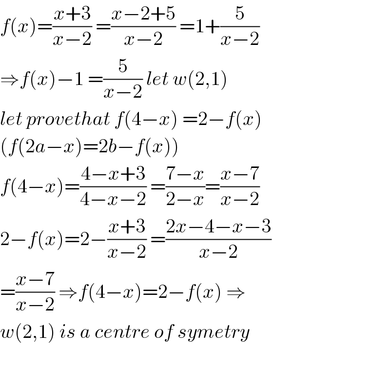 f(x)=((x+3)/(x−2)) =((x−2+5)/(x−2)) =1+(5/(x−2))  ⇒f(x)−1 =(5/(x−2)) let w(2,1)  let provethat f(4−x) =2−f(x)  (f(2a−x)=2b−f(x))  f(4−x)=((4−x+3)/(4−x−2)) =((7−x)/(2−x))=((x−7)/(x−2))  2−f(x)=2−((x+3)/(x−2)) =((2x−4−x−3)/(x−2))  =((x−7)/(x−2)) ⇒f(4−x)=2−f(x) ⇒  w(2,1) is a centre of symetry    