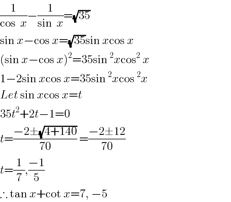 (1/(cos  x))−(1/(sin  x))=(√(35))  sin x−cos x=(√(35))sin xcos x  (sin x−cos x)^2 =35sin^2 xcos^2  x  1−2sin xcos x=35sin^2 xcos^2 x  Let sin xcos x=t  35t^2 +2t−1=0  t=((−2±(√(4+140)))/(70)) =((−2±12)/(70))  t=(1/7),((−1)/5)  ∴ tan x+cot x=7, −5  