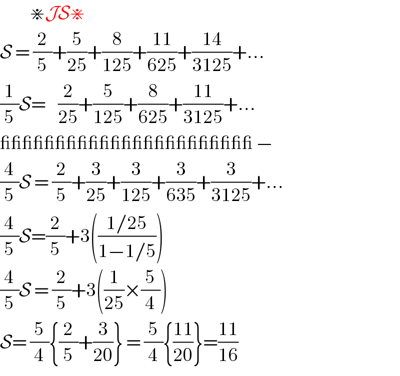           ⋇JS⋇  S = (2/5)+(5/(25))+(8/(125))+((11)/(625))+((14)/(3125))+...  (1/5)S=    (2/(25))+(5/(125))+(8/(625))+((11)/(3125))+...  _______________________ −  (4/5)S = (2/5)+(3/(25))+(3/(125))+(3/(635))+(3/(3125))+...  (4/5)S=(2/5)+3(((1/25)/(1−1/5)))  (4/5)S = (2/5)+3((1/(25))×(5/4))  S= (5/4){(2/5)+(3/(20))} = (5/4){((11)/(20))}=((11)/(16))  