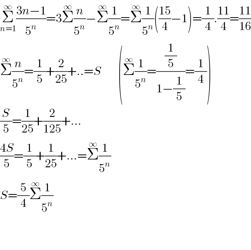 Σ_(n=1) ^∞ ((3n−1)/5^n )=3Σ^∞ (n/5^n )−Σ^∞ (1/5^n )=Σ^∞ (1/5^n )(((15)/4)−1)=(1/4).((11)/4)=((11)/(16))  Σ^∞ (n/5^n )=(1/5)+(2/(25))+..=S       (Σ^∞ (1/5^n )=((1/5)/(1−(1/5)))=(1/4))  (S/5)=(1/(25))+(2/(125))+...  ((4S)/5)=(1/5)+(1/(25))+...=Σ^∞ (1/5^n )  S=(5/4)Σ^∞ (1/5^n )      