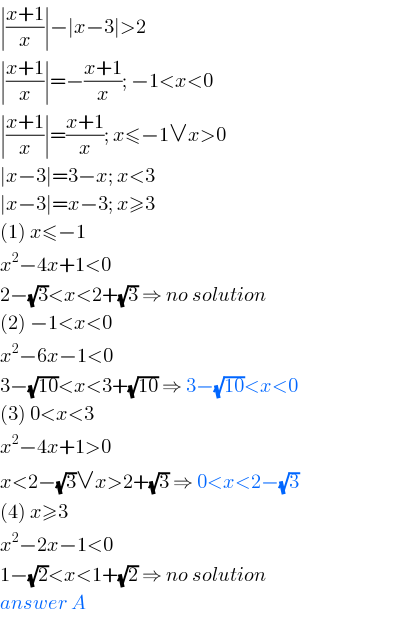 ∣((x+1)/x)∣−∣x−3∣>2  ∣((x+1)/x)∣=−((x+1)/x); −1<x<0  ∣((x+1)/x)∣=((x+1)/x); x≤−1∨x>0  ∣x−3∣=3−x; x<3  ∣x−3∣=x−3; x≥3  (1) x≤−1  x^2 −4x+1<0  2−(√3)<x<2+(√3) ⇒ no solution  (2) −1<x<0  x^2 −6x−1<0  3−(√(10))<x<3+(√(10)) ⇒ 3−(√(10))<x<0  (3) 0<x<3  x^2 −4x+1>0  x<2−(√3)∨x>2+(√3) ⇒ 0<x<2−(√3)  (4) x≥3  x^2 −2x−1<0  1−(√2)<x<1+(√2) ⇒ no solution  answer A  
