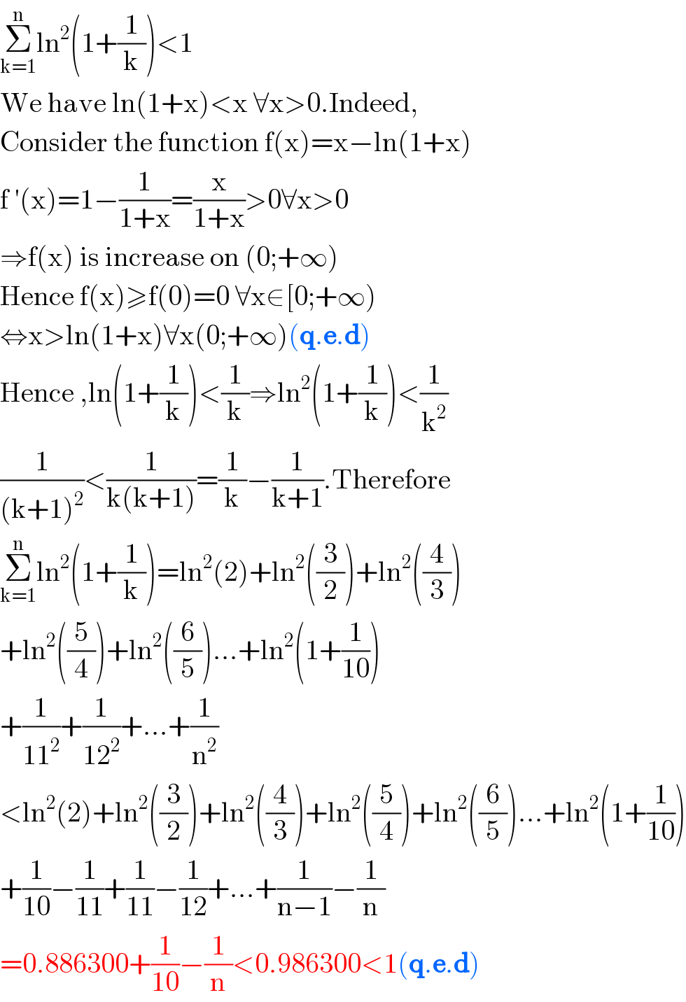 Σ_(k=1) ^n ln^2 (1+(1/k))<1  We have ln(1+x)<x ∀x>0.Indeed,  Consider the function f(x)=x−ln(1+x)  f ′(x)=1−(1/(1+x))=(x/(1+x))>0∀x>0  ⇒f(x) is increase on (0;+∞)  Hence f(x)≥f(0)=0 ∀x∈[0;+∞)  ⇔x>ln(1+x)∀x(0;+∞)(q.e.d)  Hence ,ln(1+(1/k))<(1/k)⇒ln^2 (1+(1/k))<(1/k^2 )  (1/((k+1)^2 ))<(1/(k(k+1)))=(1/k)−(1/(k+1)).Therefore  Σ_(k=1) ^n ln^2 (1+(1/k))=ln^2 (2)+ln^2 ((3/2))+ln^2 ((4/3))  +ln^2 ((5/4))+ln^2 ((6/5))...+ln^2 (1+(1/(10)))  +(1/(11^2 ))+(1/(12^2 ))+...+(1/n^2 )  <ln^2 (2)+ln^2 ((3/2))+ln^2 ((4/3))+ln^2 ((5/4))+ln^2 ((6/5))...+ln^2 (1+(1/(10)))  +(1/(10))−(1/(11))+(1/(11))−(1/(12))+...+(1/(n−1))−(1/n)  =0.886300+(1/(10))−(1/n)<0.986300<1(q.e.d)  