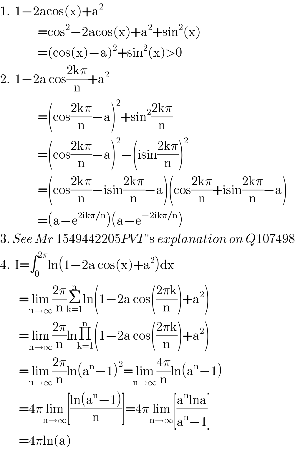 1.  1−2acos(x)+a^2                   =cos^2 −2acos(x)+a^2 +sin^2 (x)                  =(cos(x)−a)^2 +sin^2 (x)>0  2.  1−2a cos((2kπ)/n)+a^2                   =(cos((2kπ)/n)−a)^2 +sin^2 ((2kπ)/n)                  =(cos((2kπ)/n)−a)^2 −(isin((2kπ)/n))^2                   =(cos((2kπ)/n)−isin((2kπ)/n)−a)(cos((2kπ)/n)+isin((2kπ)/n)−a)                  =(a−e^(2ikπ/n) )(a−e^(−2ikπ/n) )  3. See Mr 1549442205PVT ′s explanation on Q107498  4.  I=∫_0 ^(2π) ln(1−2a cos(x)+a^2 )dx          =lim_(n→∞) ((2π)/n)Σ_(k=1) ^n ln(1−2a cos(((2πk)/n))+a^2 )          =lim_(n→∞) ((2π)/n)lnΠ_(k=1) ^n (1−2a cos(((2πk)/n))+a^2 )          =lim_(n→∞) ((2π)/n)ln(a^n −1)^2 =lim_(n→∞) ((4π)/n)ln(a^n −1)          =4πlim_(n→∞) [((ln(a^n −1))/n)]=4πlim_(n→∞) [((a^n lna)/(a^n −1))]          =4πln(a)  
