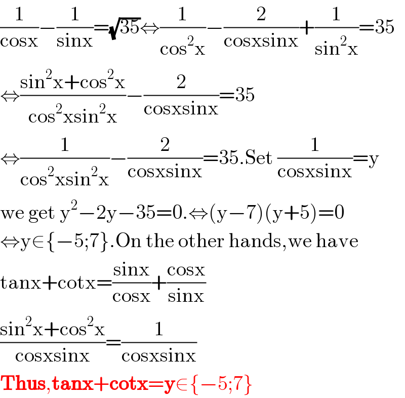 (1/(cosx))−(1/(sinx))=(√(35))⇔(1/(cos^2 x))−(2/(cosxsinx))+(1/(sin^2 x))=35  ⇔((sin^2 x+cos^2 x)/(cos^2 xsin^2 x))−(2/(cosxsinx))=35  ⇔(1/(cos^2 xsin^2 x))−(2/(cosxsinx))=35.Set (1/(cosxsinx))=y  we get y^2 −2y−35=0.⇔(y−7)(y+5)=0  ⇔y∈{−5;7}.On the other hands,we have  tanx+cotx=((sinx)/(cosx))+((cosx)/(sinx))  ((sin^2 x+cos^2 x)/(cosxsinx))=(1/(cosxsinx))  Thus,tanx+cotx=y∈{−5;7}  