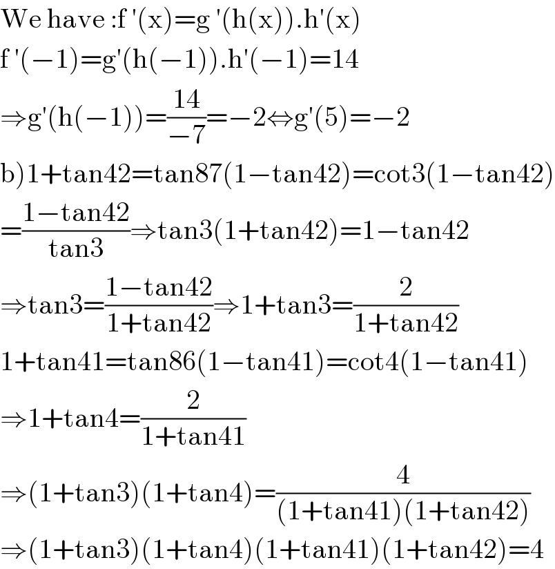 We have :f ′(x)=g ′(h(x)).h′(x)  f ′(−1)=g′(h(−1)).h′(−1)=14  ⇒g′(h(−1))=((14)/(−7))=−2⇔g′(5)=−2  b)1+tan42=tan87(1−tan42)=cot3(1−tan42)  =((1−tan42)/(tan3))⇒tan3(1+tan42)=1−tan42  ⇒tan3=((1−tan42)/(1+tan42))⇒1+tan3=(2/(1+tan42))  1+tan41=tan86(1−tan41)=cot4(1−tan41)  ⇒1+tan4=(2/(1+tan41))  ⇒(1+tan3)(1+tan4)=(4/((1+tan41)(1+tan42)))  ⇒(1+tan3)(1+tan4)(1+tan41)(1+tan42)=4  