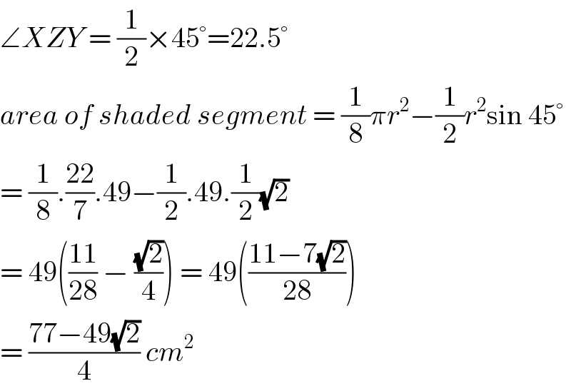 ∠XZY = (1/2)×45°=22.5°   area of shaded segment = (1/8)πr^2 −(1/2)r^2 sin 45°  = (1/8).((22)/7).49−(1/2).49.(1/2)(√2)  = 49(((11)/(28)) − ((√2)/4)) = 49(((11−7(√2))/(28)))  = ((77−49(√2))/4) cm^2   