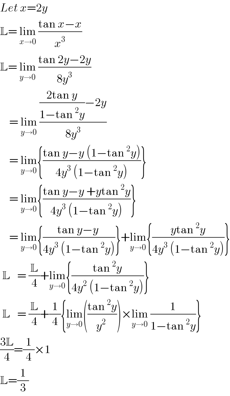 Let x=2y  L= lim_(x→0)  ((tan x−x)/x^3 )  L= lim_(y→0)  ((tan 2y−2y)/(8y^3 ))      = lim_(y→0)  ((((2tan y)/(1−tan^2 y))−2y)/(8y^3 ))      = lim_(y→0) {((tan y−y (1−tan^2 y))/(4y^3  (1−tan^2 y)))}      = lim_(y→0) {((tan y−y +ytan^2 y)/(4y^3  (1−tan^2 y)))}      = lim_(y→0) {((tan y−y )/(4y^3  (1−tan^2 y)))}+lim_(y→0) {((ytan^2 y)/(4y^3  (1−tan^2 y)))}   L   = (L/4)+lim_(y→0) {((tan^2 y)/(4y^2  (1−tan^2 y)))}   L   = (L/4)+(1/4){lim_(y→0) (((tan^2 y)/(y^2  )))×lim_(y→0)  (1/(1−tan^2 y))}  ((3L)/4)=(1/4)×1  L=(1/3)  