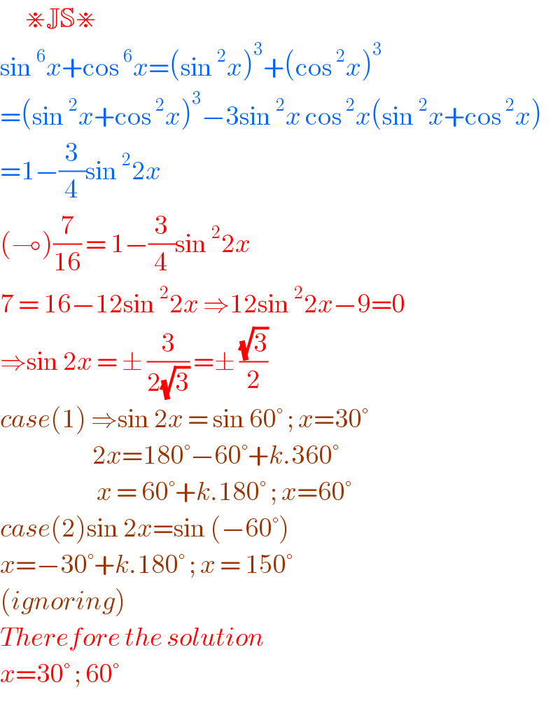      ⋇JS⋇  sin^6 x+cos^6 x=(sin^2 x)^3 +(cos^2 x)^3   =(sin^2 x+cos^2 x)^3 −3sin^2 x cos^2 x(sin^2 x+cos^2 x)  =1−(3/4)sin^2 2x   (⊸)(7/(16)) = 1−(3/4)sin^2 2x  7 = 16−12sin^2 2x ⇒12sin^2 2x−9=0  ⇒sin 2x = ± (3/(2(√3))) =± ((√3)/2)  case(1) ⇒sin 2x = sin 60° ; x=30°                        2x=180°−60°+k.360°                          x = 60°+k.180° ; x=60°  case(2)sin 2x=sin (−60°)  x=−30°+k.180° ; x = 150°  (ignoring)  Therefore the solution   x=30° ; 60°   