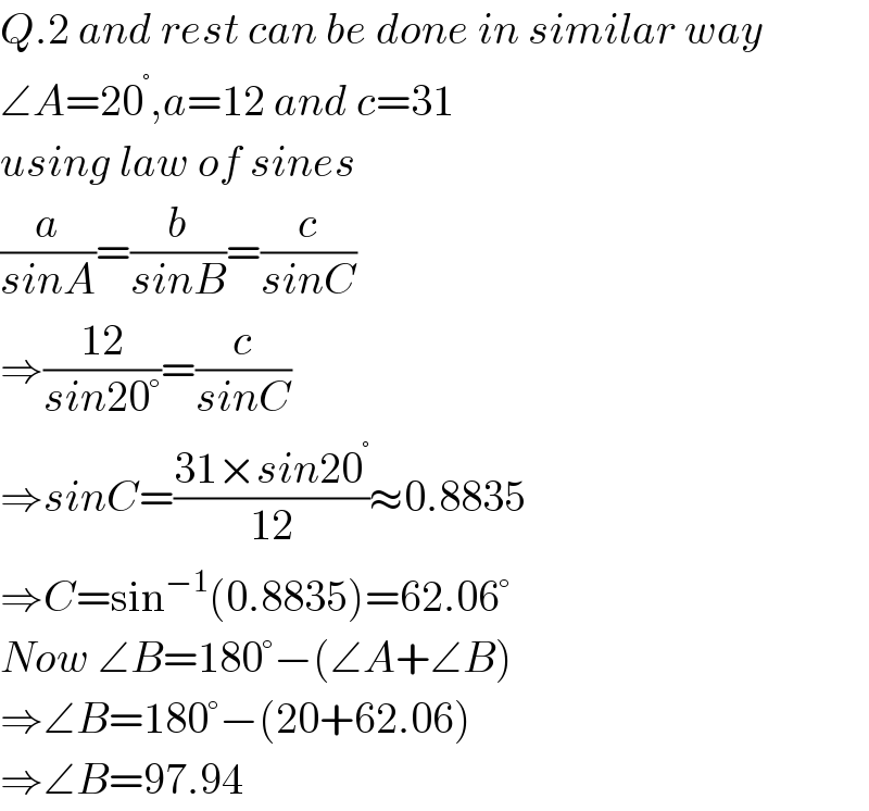 Q.2 and rest can be done in similar way  ∠A=20^° ,a=12 and c=31  using law of sines  (a/(sinA))=(b/(sinB))=(c/(sinC))  ⇒((12)/(sin20°))=(c/(sinC))  ⇒sinC=((31×sin20^° )/(12))≈0.8835  ⇒C=sin^(−1) (0.8835)=62.06°  Now ∠B=180°−(∠A+∠B)  ⇒∠B=180°−(20+62.06)  ⇒∠B=97.94  
