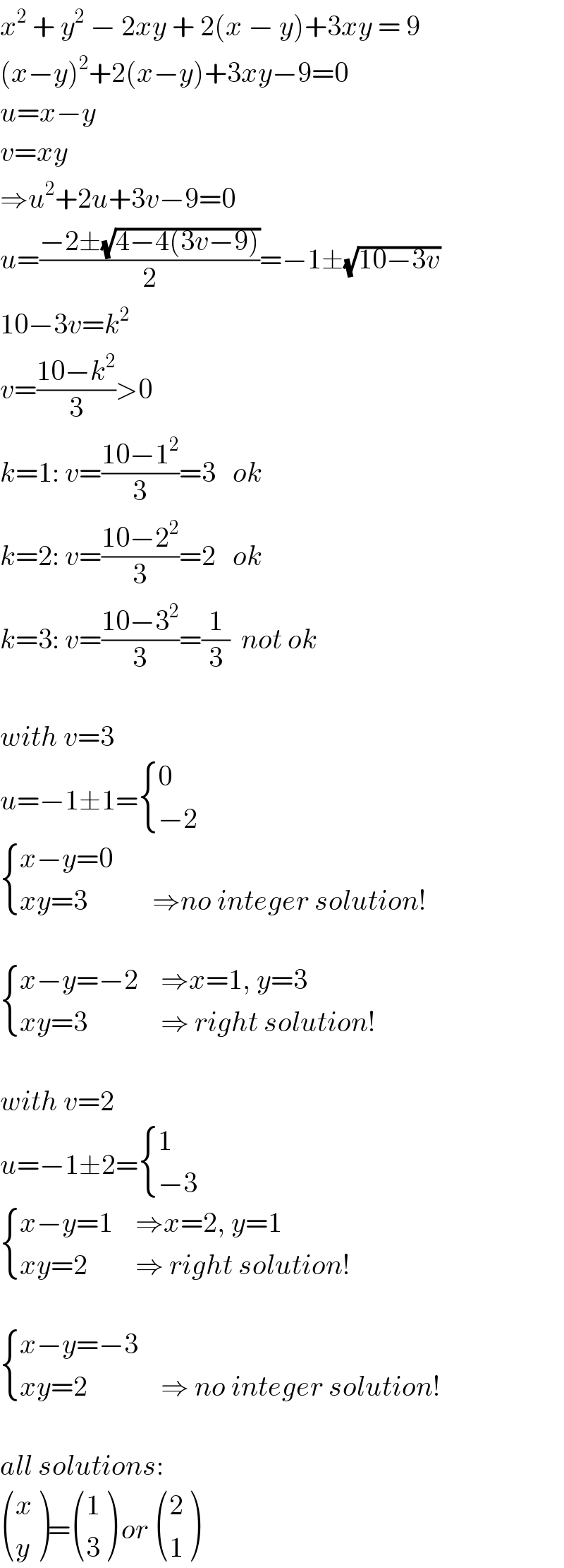 x^2  + y^2  − 2xy + 2(x − y)+3xy = 9  (x−y)^2 +2(x−y)+3xy−9=0  u=x−y  v=xy  ⇒u^2 +2u+3v−9=0  u=((−2±(√(4−4(3v−9))))/2)=−1±(√(10−3v))  10−3v=k^2   v=((10−k^2 )/3)>0  k=1: v=((10−1^2 )/3)=3   ok  k=2: v=((10−2^2 )/3)=2   ok  k=3: v=((10−3^2 )/3)=(1/3)  not ok    with v=3  u=−1±1= { (0),((−2)) :}   { ((x−y=0),(   )),((xy=3),(   ⇒no integer solution!)) :}     { ((x−y=−2),(⇒x=1, y=3)),((xy=3),(⇒ right solution!)) :}    with v=2  u=−1±2= { (1),((−3)) :}   { ((x−y=1),(⇒x=2, y=1)),((xy=2),(⇒ right solution!)) :}     { ((x−y=−3),),((xy=2),(⇒ no integer solution!)) :}    all solutions:   ((x),(y) )= ((1),(3) ) or  ((2),(1) )  