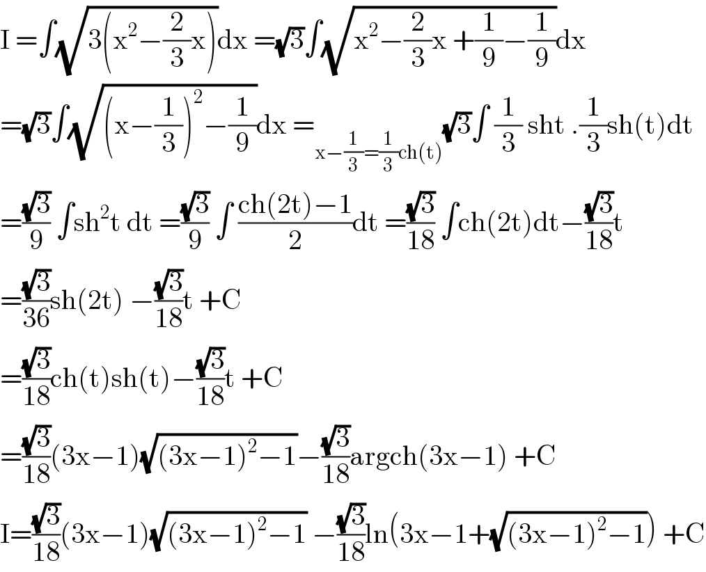 I =∫(√(3(x^2 −(2/3)x)))dx =(√3)∫(√(x^2 −(2/3)x +(1/9)−(1/9)))dx  =(√3)∫(√((x−(1/3))^2 −(1/9)))dx =_(x−(1/3)=(1/3)ch(t)) (√3)∫ (1/3) sht .(1/3)sh(t)dt  =((√3)/9) ∫sh^2 t dt =((√3)/9) ∫ ((ch(2t)−1)/2)dt =((√3)/(18)) ∫ch(2t)dt−((√3)/(18))t   =((√3)/(36))sh(2t) −((√3)/(18))t +C  =((√3)/(18))ch(t)sh(t)−((√3)/(18))t +C  =((√3)/(18))(3x−1)(√((3x−1)^2 −1))−((√3)/(18))argch(3x−1) +C  I=((√3)/(18))(3x−1)(√((3x−1)^2 −1)) −((√3)/(18))ln(3x−1+(√((3x−1)^2 −1))) +C  