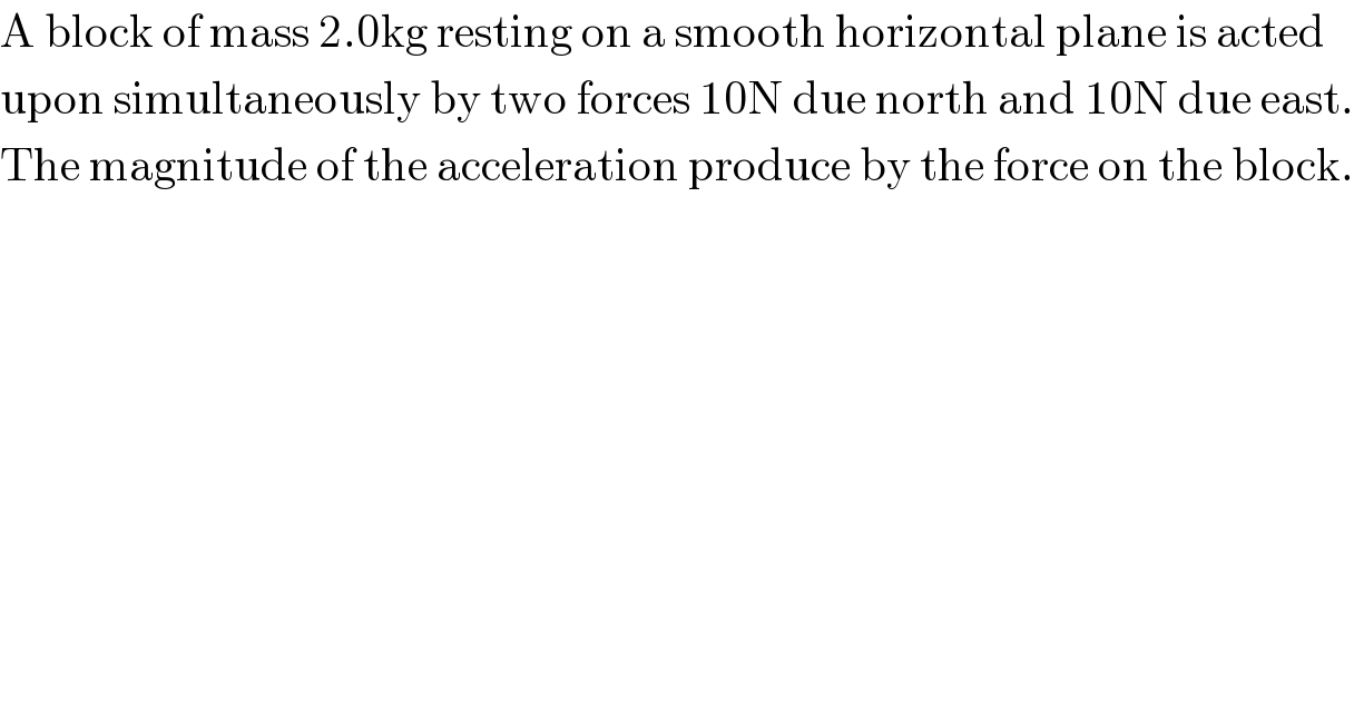 A block of mass 2.0kg resting on a smooth horizontal plane is acted  upon simultaneously by two forces 10N due north and 10N due east.  The magnitude of the acceleration produce by the force on the block.  