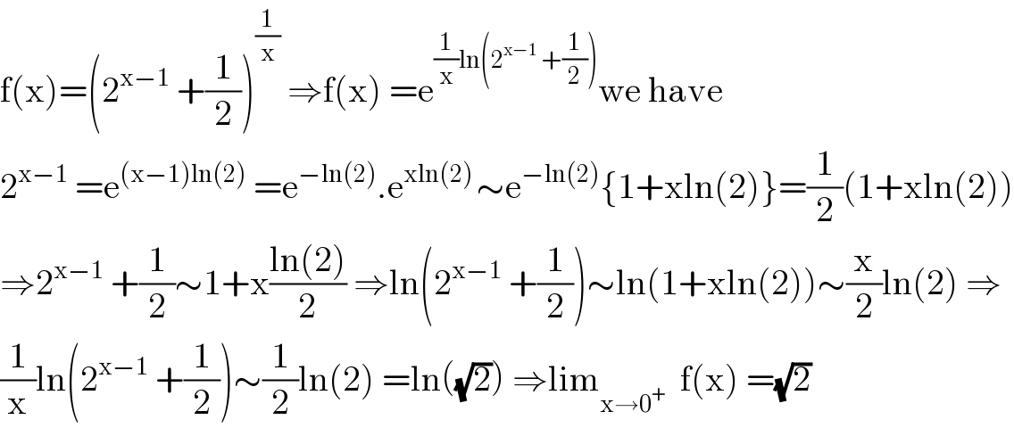 f(x)=(2^(x−1)  +(1/2))^(1/x)  ⇒f(x) =e^((1/x)ln(2^(x−1)  +(1/2))) we have  2^(x−1)  =e^((x−1)ln(2))  =e^(−ln(2)) .e^(xln(2) ) ∼e^(−ln(2)) {1+xln(2)}=(1/2)(1+xln(2))  ⇒2^(x−1)  +(1/2)∼1+x((ln(2))/2) ⇒ln(2^(x−1)  +(1/2))∼ln(1+xln(2))∼(x/2)ln(2) ⇒  (1/x)ln(2^(x−1)  +(1/2))∼(1/2)ln(2) =ln((√2)) ⇒lim_(x→0^+ )   f(x) =(√2)  