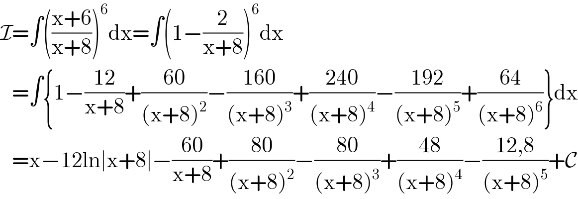 I=∫(((x+6)/(x+8)))^6 dx=∫(1−(2/(x+8)))^6 dx     =∫{1−((12)/(x+8))+((60)/((x+8)^2 ))−((160)/((x+8)^3 ))+((240)/((x+8)^4 ))−((192)/((x+8)^5 ))+((64)/((x+8)^6 ))}dx     =x−12ln∣x+8∣−((60)/(x+8))+((80)/((x+8)^2 ))−((80)/((x+8)^3 ))+((48)/((x+8)^4 ))−((12,8)/((x+8)^5 ))+C  