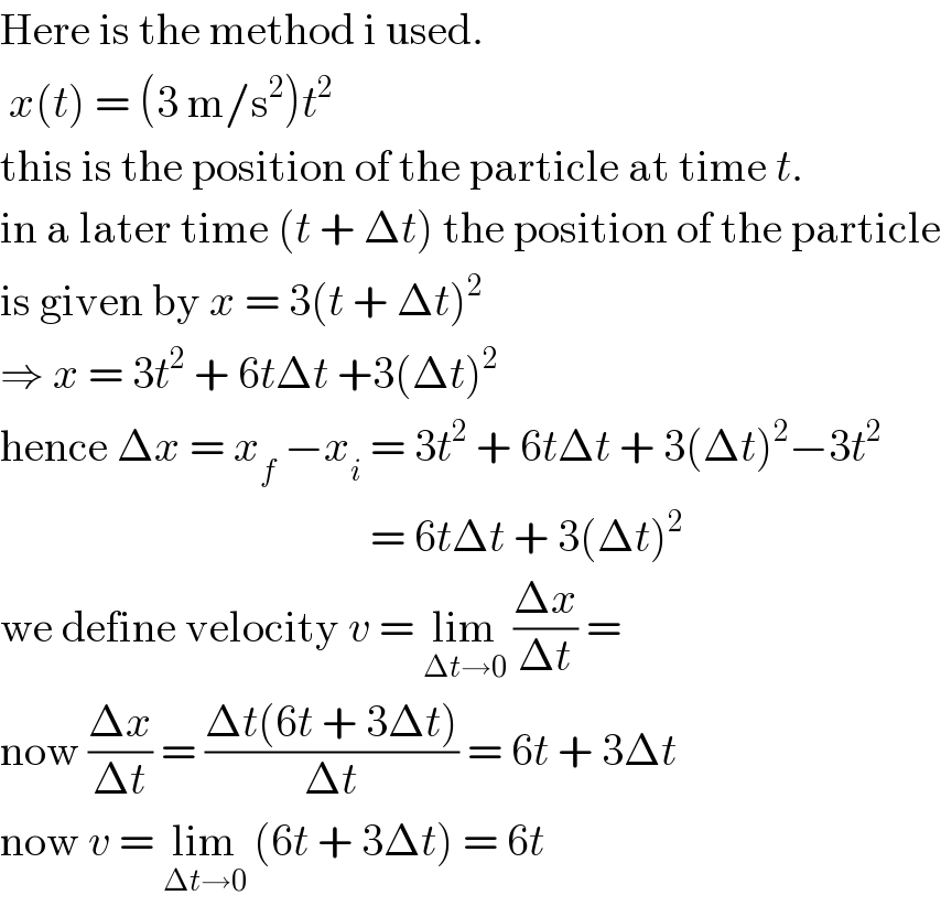 Here is the method i used.   x(t) = (3 m/s^2 )t^2   this is the position of the particle at time t.   in a later time (t + Δt) the position of the particle  is given by x = 3(t + Δt)^2    ⇒ x = 3t^2  + 6tΔt +3(Δt)^2   hence Δx = x_f  −x_i  = 3t^2  + 6tΔt + 3(Δt)^2 −3t^2                                             = 6tΔt + 3(Δt)^2   we define velocity v = lim_(Δt→0)  ((Δx)/(Δt)) =   now ((Δx)/(Δt)) = ((Δt(6t + 3Δt))/(Δt)) = 6t + 3Δt  now v = lim_(Δt→0)  (6t + 3Δt) = 6t   
