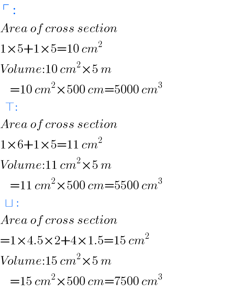  ┌ :  Area of cross section  1×5+1×5=10 cm^2   Volume:10 cm^2 ×5 m      =10 cm^2 ×500 cm=5000 cm^3     ⊤:  Area of cross section  1×6+1×5=11 cm^2   Volume:11 cm^2 ×5 m      =11 cm^2 ×500 cm=5500 cm^3     ⊔ :  Area of cross section  =1×4.5×2+4×1.5=15 cm^2   Volume:15 cm^2 ×5 m      =15 cm^2 ×500 cm=7500 cm^3         