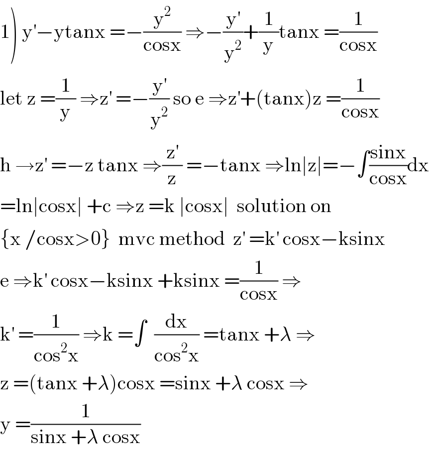 1) y^′ −ytanx =−(y^2 /(cosx)) ⇒−(y^′ /y^2 )+(1/y)tanx =(1/(cosx))  let z =(1/y) ⇒z^′  =−(y^′ /y^2 ) so e ⇒z^′ +(tanx)z =(1/(cosx))  h →z^′  =−z tanx ⇒(z^′ /z) =−tanx ⇒ln∣z∣=−∫((sinx)/(cosx))dx  =ln∣cosx∣ +c ⇒z =k ∣cosx∣  solution on  {x /cosx>0}  mvc method  z^′  =k^′  cosx−ksinx  e ⇒k^′  cosx−ksinx +ksinx =(1/(cosx)) ⇒  k^′  =(1/(cos^2 x)) ⇒k =∫  (dx/(cos^2 x)) =tanx +λ ⇒  z =(tanx +λ)cosx =sinx +λ cosx ⇒  y =(1/(sinx +λ cosx))  
