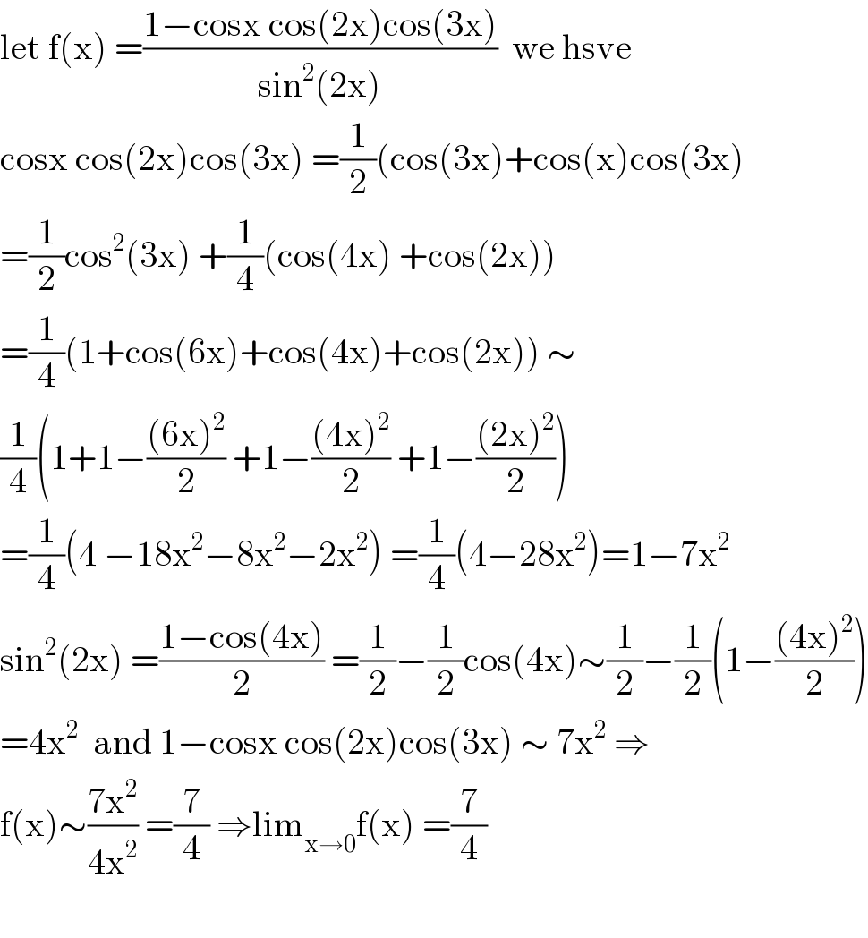 let f(x) =((1−cosx cos(2x)cos(3x))/(sin^2 (2x)))  we hsve  cosx cos(2x)cos(3x) =(1/2)(cos(3x)+cos(x)cos(3x)  =(1/2)cos^2 (3x) +(1/4)(cos(4x) +cos(2x))  =(1/4)(1+cos(6x)+cos(4x)+cos(2x)) ∼  (1/4)(1+1−(((6x)^2 )/2) +1−(((4x)^2 )/2) +1−(((2x)^2 )/2))  =(1/4)(4 −18x^2 −8x^2 −2x^2 ) =(1/4)(4−28x^2 )=1−7x^2   sin^2 (2x) =((1−cos(4x))/2) =(1/2)−(1/2)cos(4x)∼(1/2)−(1/2)(1−(((4x)^2 )/2))  =4x^2   and 1−cosx cos(2x)cos(3x) ∼ 7x^2  ⇒  f(x)∼((7x^2 )/(4x^2 )) =(7/4) ⇒lim_(x→0) f(x) =(7/4)    