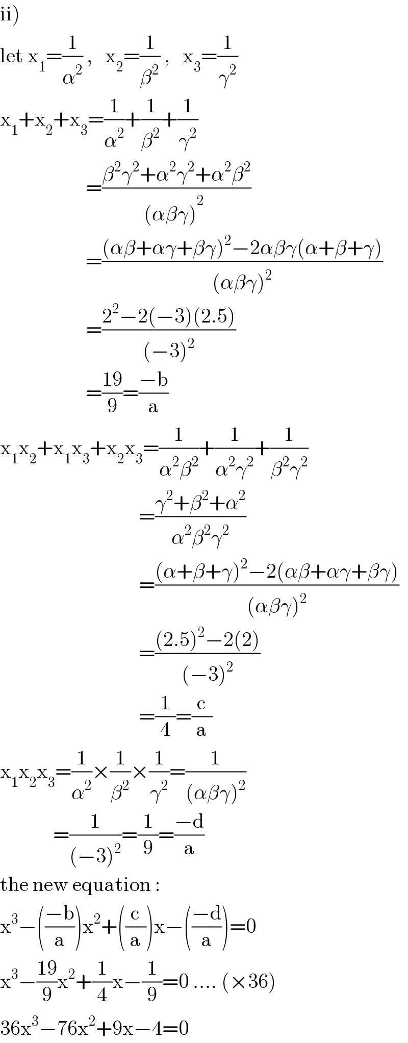 ii)   let x_1 =(1/α^2 ) ,   x_2 =(1/β^2 ) ,   x_3 =(1/γ^2 )  x_1 +x_2 +x_3 =(1/α^2 )+(1/β^2 )+(1/γ^2 )                       =((β^2 γ^2 +α^2 γ^2 +α^2 β^2 )/((αβγ)^2_  ))                       =(((αβ+αγ+βγ)^2 −2αβγ(α+β+γ))/((αβγ)^2 ))                       =((2^2 −2(−3)(2.5))/((−3)^2 ))                       =((19)/9)=((−b)/a)  x_1 x_2 +x_1 x_3 +x_2 x_3 =(1/(α^2 β^2 ))+(1/(α^2 γ^2 ))+(1/(β^2 γ^2 ))                                             =((γ^2 +β^2 +α^2 )/(α^2 β^2 γ^2 ))                                    =(((α+β+γ)^2 −2(αβ+αγ+βγ))/((αβγ)^2 ))                                    =(((2.5)^2 −2(2))/((−3)^2 ))                                    =(1/4)=(c/a)  x_1 x_2 x_3 =(1/α^2 )×(1/β^2 )×(1/γ^2 )=(1/((αβγ)^2 ))               =(1/((−3)^2 ))=(1/9)=((−d)/a)  the new equation :  x^3 −(((−b)/a))x^2 +((c/a))x−(((−d)/a))=0  x^3 −((19)/9)x^2 +(1/4)x−(1/9)=0 .... (×36)  36x^3 −76x^2 +9x−4=0  