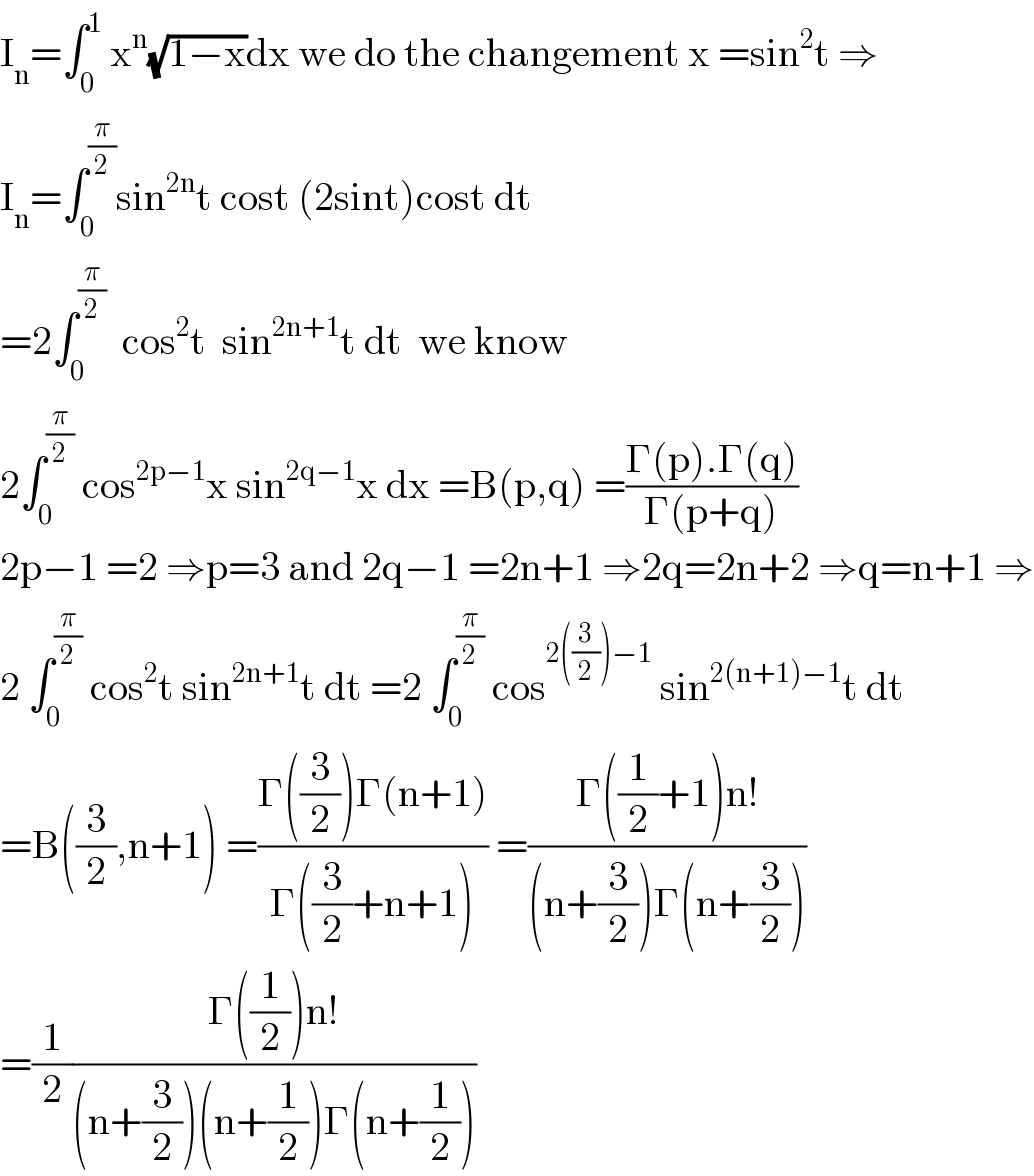 I_n =∫_0 ^1  x^n (√(1−x))dx we do the changement x =sin^2 t ⇒  I_n =∫_0 ^(π/2) sin^(2n) t cost (2sint)cost dt  =2∫_0 ^(π/2)   cos^2 t  sin^(2n+1) t dt  we know  2∫_0 ^(π/2)  cos^(2p−1) x sin^(2q−1) x dx =B(p,q) =((Γ(p).Γ(q))/(Γ(p+q)))  2p−1 =2 ⇒p=3 and 2q−1 =2n+1 ⇒2q=2n+2 ⇒q=n+1 ⇒  2 ∫_0 ^(π/2)  cos^2 t sin^(2n+1) t dt =2 ∫_0 ^(π/2)  cos^(2((3/2))−1)  sin^(2(n+1)−1) t dt  =B((3/2),n+1) =((Γ((3/2))Γ(n+1))/(Γ((3/2)+n+1))) =((Γ((1/2)+1)n!)/((n+(3/2))Γ(n+(3/2))))  =(1/2)((Γ((1/2))n!)/((n+(3/2))(n+(1/2))Γ(n+(1/2))))  