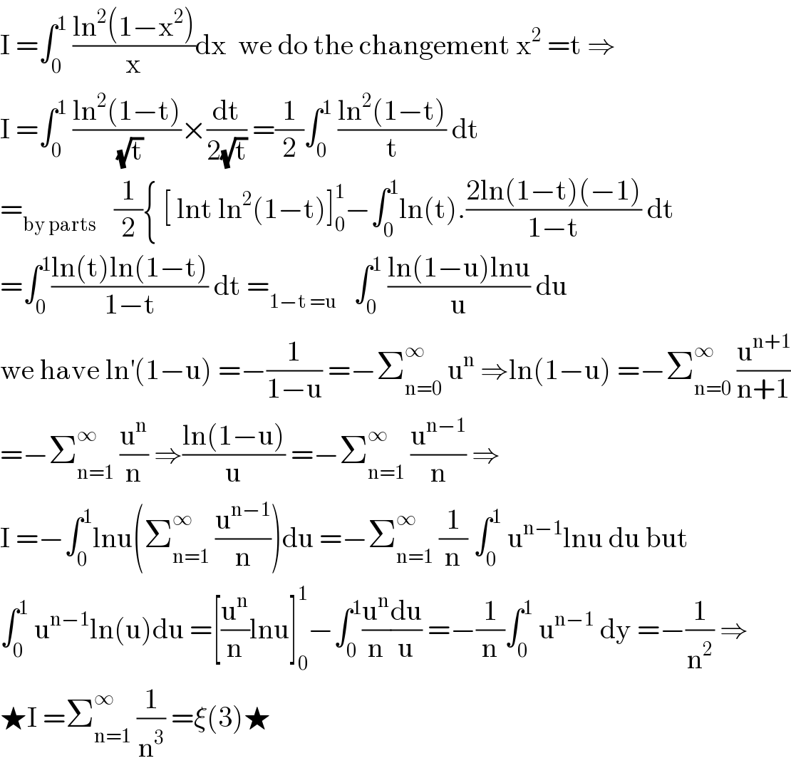 I =∫_0 ^1  ((ln^2 (1−x^2 ))/x)dx  we do the changement x^2  =t ⇒  I =∫_0 ^1  ((ln^2 (1−t))/(√t))×(dt/(2(√t))) =(1/2)∫_0 ^1  ((ln^2 (1−t))/t) dt  =_(by parts)    (1/2){ [ lnt ln^2 (1−t)]_0 ^1 −∫_0 ^1 ln(t).((2ln(1−t)(−1))/(1−t)) dt  =∫_0 ^1 ((ln(t)ln(1−t))/(1−t)) dt =_(1−t =u)    ∫_0 ^1  ((ln(1−u)lnu)/u) du  we have ln^′ (1−u) =−(1/(1−u)) =−Σ_(n=0) ^∞  u^n  ⇒ln(1−u) =−Σ_(n=0) ^∞  (u^(n+1) /(n+1))  =−Σ_(n=1) ^∞  (u^n /n) ⇒((ln(1−u))/u) =−Σ_(n=1) ^∞  (u^(n−1) /n) ⇒  I =−∫_0 ^1 lnu(Σ_(n=1) ^∞  (u^(n−1) /n))du =−Σ_(n=1) ^∞  (1/n) ∫_0 ^1  u^(n−1) lnu du but  ∫_0 ^1  u^(n−1) ln(u)du =[(u^n /n)lnu]_0 ^1 −∫_0 ^1 (u^n /n)(du/u) =−(1/n)∫_0 ^1  u^(n−1)  dy =−(1/n^2 ) ⇒  ★I =Σ_(n=1) ^∞  (1/n^3 ) =ξ(3)★  