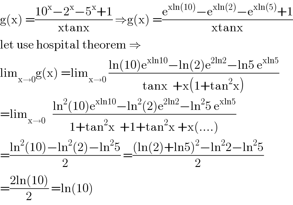 g(x) =((10^x −2^x −5^x +1)/(xtanx)) ⇒g(x) =((e^(xln(10)) −e^(xln(2)) −e^(xln(5)) +1)/(xtanx))  let use hospital theorem ⇒  lim_(x→0) g(x) =lim_(x→0)  ((ln(10)e^(xln10) −ln(2)e^(2ln2) −ln5 e^(xln5) )/(tanx  +x(1+tan^2 x)))  =lim_(x→0)    ((ln^2 (10)e^(xln10) −ln^2 (2)e^(2ln2) −ln^2 5 e^(xln5) )/(1+tan^2 x  +1+tan^2 x +x(....)))  =((ln^2 (10)−ln^2 (2)−ln^2 5)/2) =(((ln(2)+ln5)^2 −ln^2 2−ln^2 5)/2)  =((2ln(10))/2) =ln(10)  