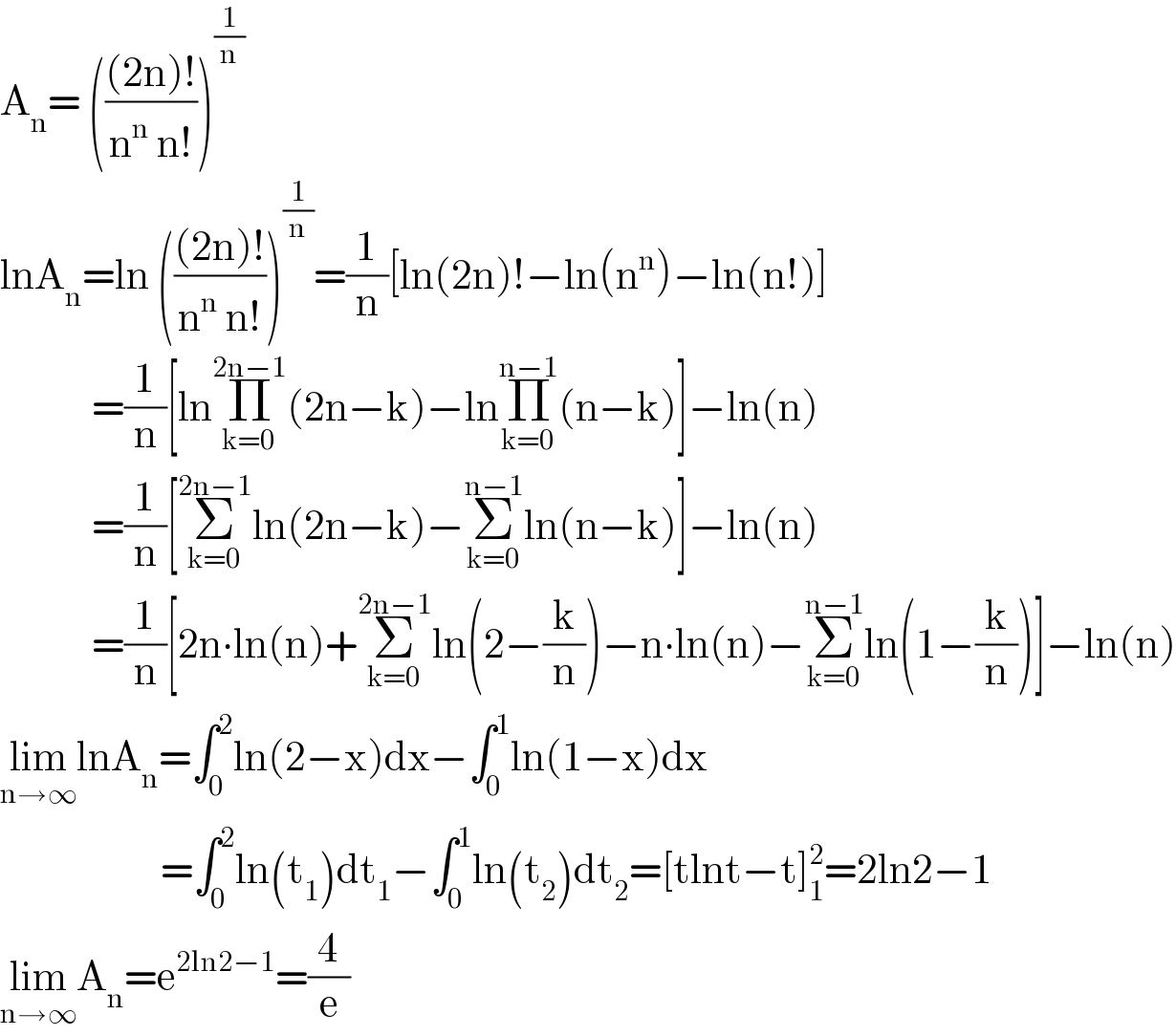 A_n = ((((2n)!)/(n^n  n!)))^(1/n)   lnA_n =ln ((((2n)!)/(n^n  n!)))^(1/n) =(1/n)[ln(2n)!−ln(n^n )−ln(n!)]              =(1/n)[lnΠ_(k=0) ^(2n−1) (2n−k)−lnΠ_(k=0) ^(n−1) (n−k)]−ln(n)              =(1/n)[Σ_(k=0) ^(2n−1) ln(2n−k)−Σ_(k=0) ^(n−1) ln(n−k)]−ln(n)              =(1/n)[2n∙ln(n)+Σ_(k=0) ^(2n−1) ln(2−(k/n))−n∙ln(n)−Σ_(k=0) ^(n−1) ln(1−(k/n))]−ln(n)  lim_(n→∞) lnA_n =∫_0 ^2 ln(2−x)dx−∫_0 ^1 ln(1−x)dx                       =∫_0 ^2 ln(t_1 )dt_1 −∫_0 ^1 ln(t_2 )dt_2 =[tlnt−t]_1 ^2 =2ln2−1  lim_(n→∞) A_n =e^(2ln2−1) =(4/e)  