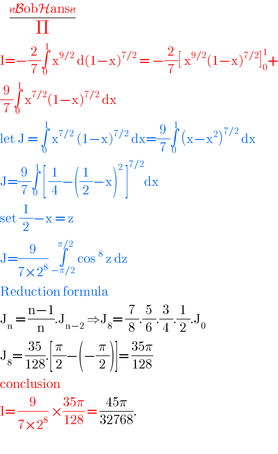     ((BobHans)/Π)  I=−(2/7)∫_0 ^1  x^(9/2)  d(1−x)^(7/2)  = −(2/7)[ x^(9/2) (1−x)^(7/2) ]_0 ^1 +  (9/7)∫_0 ^1  x^(7/2) (1−x)^(7/2)  dx   let J = ∫_0 ^1  x^(7/2)  (1−x)^(7/2)  dx=(9/7)∫_0 ^1  (x−x^2 )^(7/2)  dx  J=(9/7)∫_0 ^1  [ (1/4)−((1/2)−x)^2  ]^(7/2) dx  set (1/2)−x = z   J=(9/(7×2^8 )) ∫_(−π/2) ^(π/2)  cos^8  z dz    Reduction formula   J_n  = ((n−1)/n).J_(n−2)  ⇒J_8 = (7/8).(5/6).(3/4).(1/2).J_0   J_8 = ((35)/(128)).[(π/2)−(−(π/2))]= ((35π)/(128))  conclusion   I= (9/(7×2^8 )) ×((35π)/(128)) = ((45π)/(32768)).     