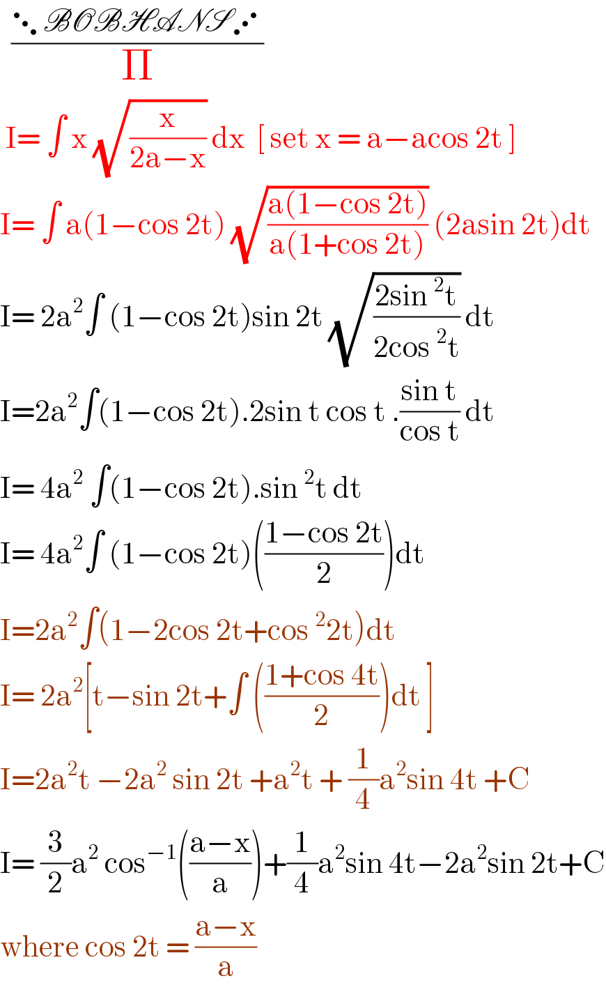   ((⋱BOBHANS⋰)/Π)   I= ∫ x (√(x/(2a−x))) dx  [ set x = a−acos 2t ]  I= ∫ a(1−cos 2t) (√((a(1−cos 2t))/(a(1+cos 2t)))) (2asin 2t)dt  I= 2a^2 ∫ (1−cos 2t)sin 2t (√((2sin^2 t)/(2cos^2 t))) dt  I=2a^2 ∫(1−cos 2t).2sin t cos t .((sin t)/(cos t)) dt  I= 4a^2  ∫(1−cos 2t).sin^2 t dt  I= 4a^2 ∫ (1−cos 2t)(((1−cos 2t)/2))dt  I=2a^2 ∫(1−2cos 2t+cos^2 2t)dt  I= 2a^2 [t−sin 2t+∫ (((1+cos 4t)/2))dt ]  I=2a^2 t −2a^2  sin 2t +a^2 t + (1/4)a^2 sin 4t +C  I= (3/2)a^2  cos^(−1) (((a−x)/a))+(1/4)a^2 sin 4t−2a^2 sin 2t+C  where cos 2t = ((a−x)/a)  