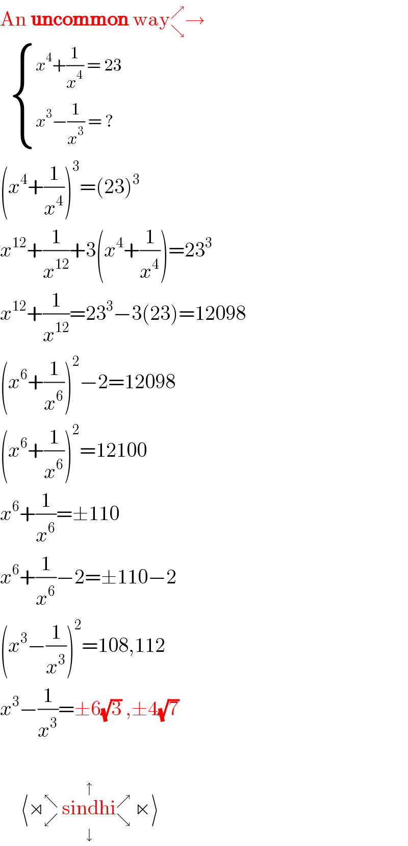 An uncommon way_↘ ^↗ →      { ((x^4 +(1/x^4 ) = 23)),((x^3 −(1/x^3 ) = ?)) :}  (x^4 +(1/x^4 ))^3 =(23)^3   x^(12) +(1/x^(12) )+3(x^4 +(1/x^4 ))=23^3   x^(12) +(1/x^(12) )=23^3 −3(23)=12098  (x^6 +(1/x^6 ))^2 −2=12098  (x^6 +(1/x^6 ))^2 =12100  x^6 +(1/x^6 )=±110  x^6 +(1/x^6 )−2=±110−2  (x^3 −(1/x^3 ))^2 =108,112  x^3 −(1/x^3 )=±6(√3) ,±4(√7)          ⟨⋊_↙ ^↖  sindhi_↘ ^↗  ⋉⟩_(↓) ^(↑)   _ ^      