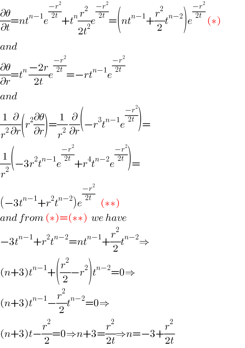 (∂θ/∂t)=nt^(n−1) e^((−r^2 )/(2t)) +t^n (r^2 /(2t^2 ))e^((−r^2 )/(2t)) =(nt^(n−1) +(r^2 /2)t^(n−2) )e^((−r^2 )/(2t))  (∗)  and  (∂θ/∂r)=t^n  ((−2r)/(2t))e^((−r^2 )/(2t)) =−rt^(n−1) e^((−r^2 )/(2t))   and  (1/r^2 )(∂/∂r)(r^2 (∂θ/∂r))=(1/r^2 ) (∂/∂r)(−r^3 t^(n−1) e^((−r^2 )/(2t)) )=  (1/r^2 )(−3r^2 t^(n−1) e^((−r^2 )/(2t)) +r^4 t^(n−2) e^((−r^2 )/(2t)) )=  (−3t^(n−1) +r^2 t^(n−2) )e^((−r^2 )/(2t))    (∗∗)  and from (∗)=(∗∗)  we have  −3t^(n−1) +r^2 t^(n−2) =nt^(n−1) +(r^2 /2)t^(n−2) ⇒  (n+3)t^(n−1) +((r^2 /2)−r^2 )t^(n−2) =0⇒  (n+3)t^(n−1) −(r^2 /2)t^(n−2) =0⇒  (n+3)t−(r^2 /2)=0⇒n+3=(r^2 /(2t))⇒n=−3+(r^2 /(2t))  