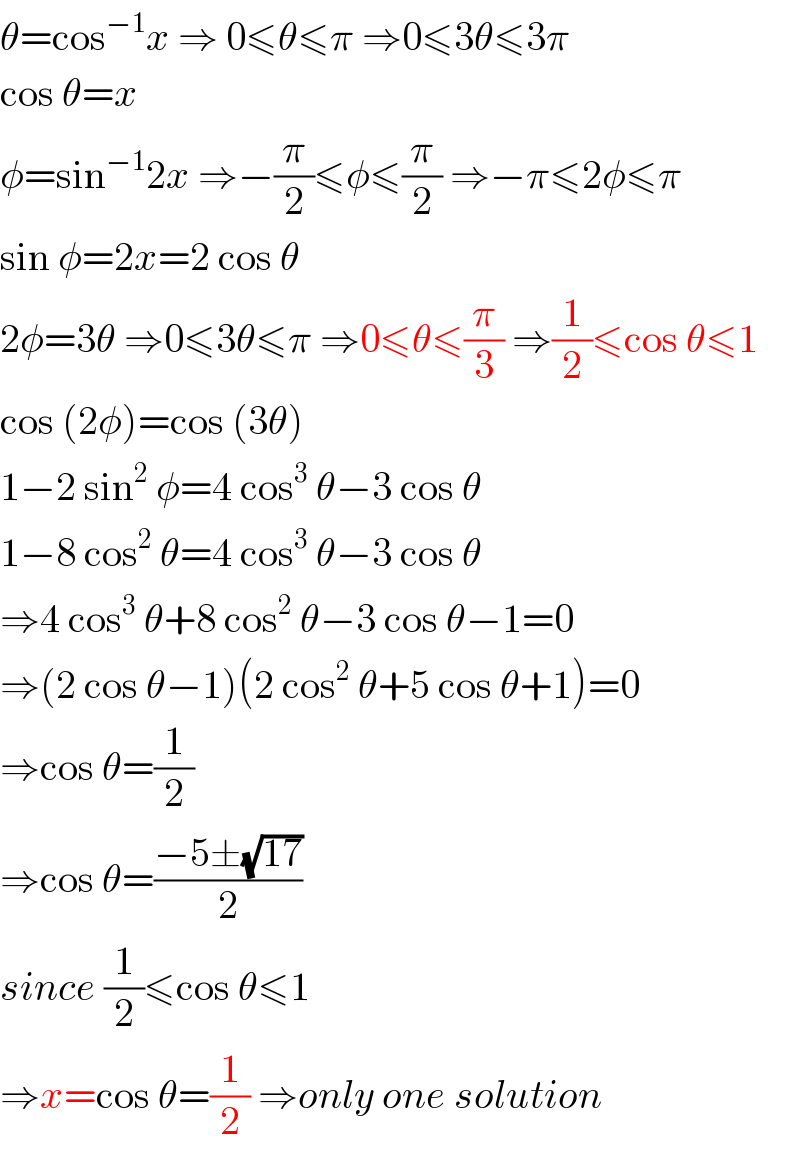 θ=cos^(−1) x ⇒ 0≤θ≤π ⇒0≤3θ≤3π  cos θ=x  φ=sin^(−1) 2x ⇒−(π/2)≤φ≤(π/2) ⇒−π≤2φ≤π  sin φ=2x=2 cos θ  2φ=3θ ⇒0≤3θ≤π ⇒0≤θ≤(π/3) ⇒(1/2)≤cos θ≤1  cos (2φ)=cos (3θ)  1−2 sin^2  φ=4 cos^3  θ−3 cos θ  1−8 cos^2  θ=4 cos^3  θ−3 cos θ  ⇒4 cos^3  θ+8 cos^2  θ−3 cos θ−1=0  ⇒(2 cos θ−1)(2 cos^2  θ+5 cos θ+1)=0  ⇒cos θ=(1/2)  ⇒cos θ=((−5±(√(17)))/2)  since (1/2)≤cos θ≤1  ⇒x=cos θ=(1/2) ⇒only one solution  