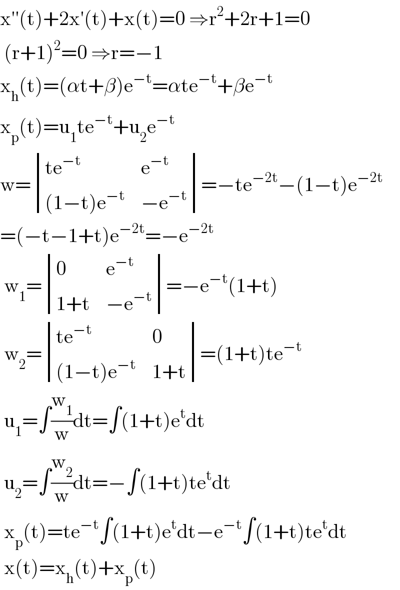 x′′(t)+2x′(t)+x(t)=0 ⇒r^2 +2r+1=0   (r+1)^2 =0 ⇒r=−1  x_h (t)=(αt+β)e^(−t) =αte^(−t) +βe^(−t)   x_p (t)=u_1 te^(−t) +u_2 e^(−t)   w= determinant (((te^(−t) ),e^(−t) ),(((1−t)e^(−t) ),(−e^(−t) )))=−te^(−2t) −(1−t)e^(−2t)   =(−t−1+t)e^(−2t) =−e^(−2t)    w_1 = determinant ((0,e^(−t) ),((1+t),(−e^(−t) )))=−e^(−t) (1+t)   w_2 = determinant (((te^(−t) ),0),(((1−t)e^(−t) ),(1+t)))=(1+t)te^(−t)    u_1 =∫(w_1 /w)dt=∫(1+t)e^t dt   u_2 =∫(w_2 /w)dt=−∫(1+t)te^t dt   x_p (t)=te^(−t) ∫(1+t)e^t dt−e^(−t) ∫(1+t)te^t dt   x(t)=x_h (t)+x_p (t)  