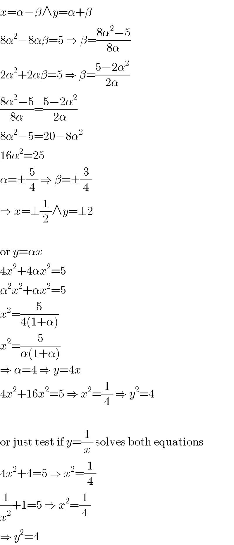 x=α−β∧y=α+β  8α^2 −8αβ=5 ⇒ β=((8α^2 −5)/(8α))  2α^2 +2αβ=5 ⇒ β=((5−2α^2 )/(2α))  ((8α^2 −5)/(8α))=((5−2α^2 )/(2α))  8α^2 −5=20−8α^2   16α^2 =25  α=±(5/4) ⇒ β=±(3/4)  ⇒ x=±(1/2)∧y=±2    or y=αx  4x^2 +4αx^2 =5  α^2 x^2 +αx^2 =5  x^2 =(5/(4(1+α)))  x^2 =(5/(α(1+α)))  ⇒ α=4 ⇒ y=4x  4x^2 +16x^2 =5 ⇒ x^2 =(1/4) ⇒ y^2 =4    or just test if y=(1/x) solves both equations  4x^2 +4=5 ⇒ x^2 =(1/4)  (1/x^2 )+1=5 ⇒ x^2 =(1/4)  ⇒ y^2 =4  