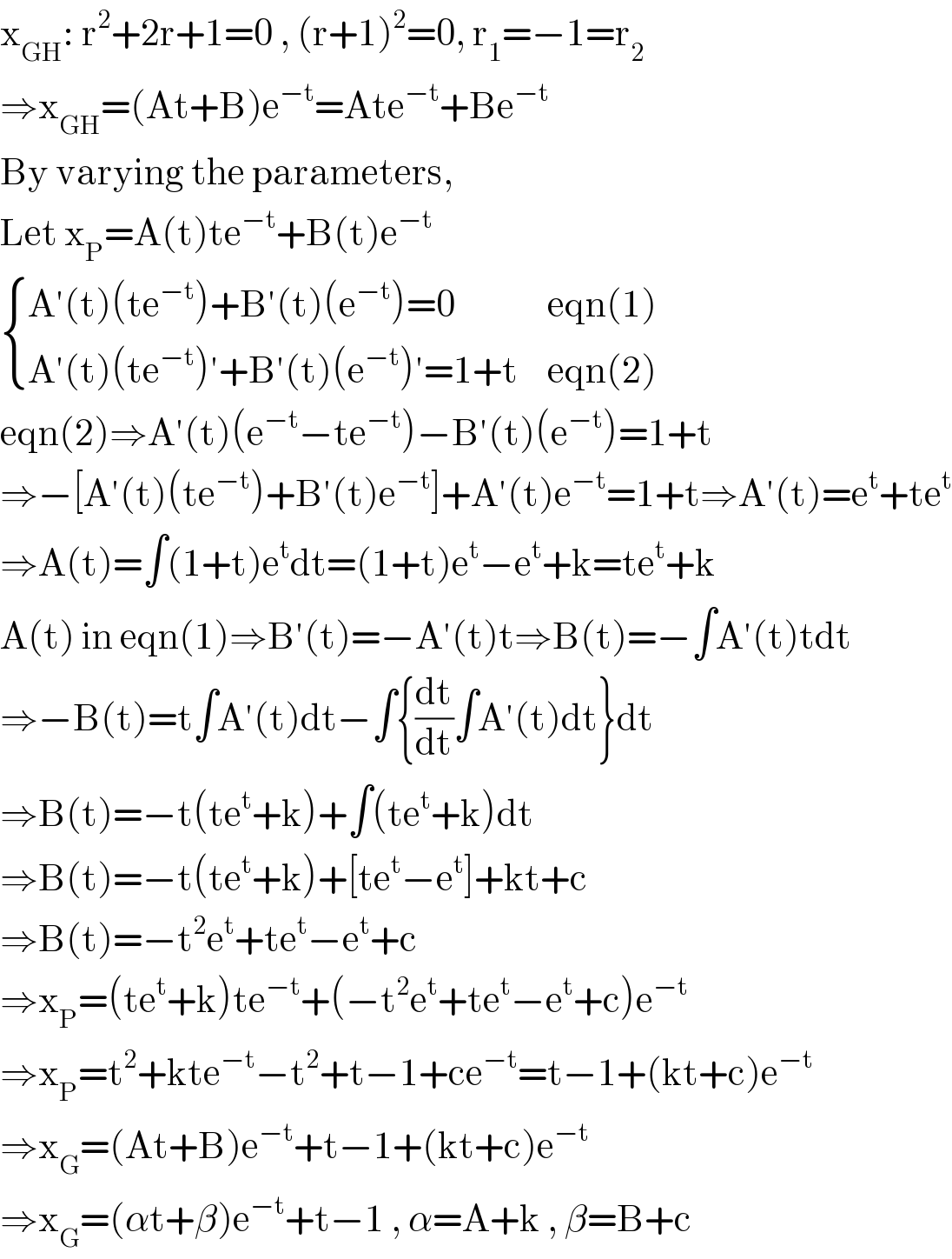 x_(GH) : r^2 +2r+1=0 , (r+1)^2 =0, r_1 =−1=r_2   ⇒x_(GH) =(At+B)e^(−t) =Ate^(−t) +Be^(−t)   By varying the parameters,   Let x_P =A(t)te^(−t) +B(t)e^(−t)    { ((A′(t)(te^(−t) )+B′(t)(e^(−t) )=0),(eqn(1))),((A′(t)(te^(−t) )′+B′(t)(e^(−t) )′=1+t),(eqn(2))) :}  eqn(2)⇒A′(t)(e^(−t) −te^(−t) )−B′(t)(e^(−t) )=1+t  ⇒−[A′(t)(te^(−t) )+B′(t)e^(−t) ]+A′(t)e^(−t) =1+t⇒A′(t)=e^t +te^t   ⇒A(t)=∫(1+t)e^t dt=(1+t)e^t −e^t +k=te^t +k  A(t) in eqn(1)⇒B′(t)=−A′(t)t⇒B(t)=−∫A′(t)tdt  ⇒−B(t)=t∫A′(t)dt−∫{(dt/dt)∫A′(t)dt}dt  ⇒B(t)=−t(te^t +k)+∫(te^t +k)dt  ⇒B(t)=−t(te^t +k)+[te^t −e^t ]+kt+c  ⇒B(t)=−t^2 e^t +te^t −e^t +c  ⇒x_P =(te^t +k)te^(−t) +(−t^2 e^t +te^t −e^t +c)e^(−t)   ⇒x_P =t^2 +kte^(−t) −t^2 +t−1+ce^(−t) =t−1+(kt+c)e^(−t)   ⇒x_G =(At+B)e^(−t) +t−1+(kt+c)e^(−t)   ⇒x_G =(αt+β)e^(−t) +t−1 , α=A+k , β=B+c  
