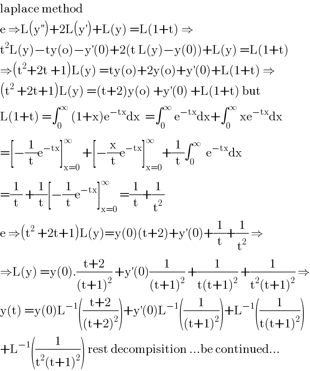 laplace method   e ⇒L(y^(′′) )+2L(y^′ )+L(y) =L(1+t) ⇒  t^2 L(y)−ty(o)−y^′ (0)+2(t L(y)−y(0))+L(y) =L(1+t)  ⇒(t^2 +2t +1)L(y) =ty(o)+2y(o)+y^′ (0)+L(1+t) ⇒  (t^2  +2t+1)L(y) =(t+2)y(o) +y^′ (0) +L(1+t) but  L(1+t) =∫_0 ^∞  (1+x)e^(−tx) dx  =∫_0 ^∞  e^(−tx) dx+∫_0 ^∞  xe^(−tx) dx  =[−(1/t)e^(−tx) ]_(x=0) ^∞  +[−(x/t)e^(−tx) ]_(x=0) ^∞ +(1/t)∫_0 ^∞   e^(−tx) dx  =(1/t) +(1/t)[−(1/t)e^(−tx) ]_(x=0) ^∞  =(1/t)+(1/t^2 )  e ⇒(t^2  +2t+1)L(y)=y(0)(t+2)+y^′ (0)+(1/t)+(1/t^2 ) ⇒  ⇒L(y) =y(0).((t+2)/((t+1)^2 )) +y^′ (0)(1/((t+1)^2 )) +(1/(t(t+1)^2 )) +(1/(t^2 (t+1)^2 )) ⇒  y(t) =y(0)L^(−1) (((t+2)/((t+2)^2 )))+y^′ (0)L^(−1) ((1/((t+1)^2 )))+L^(−1) ((1/(t(t+1)^2 )))  +L^(−1) ((1/(t^2 (t+1)^2 ))) rest decompisition ...be continued...  
