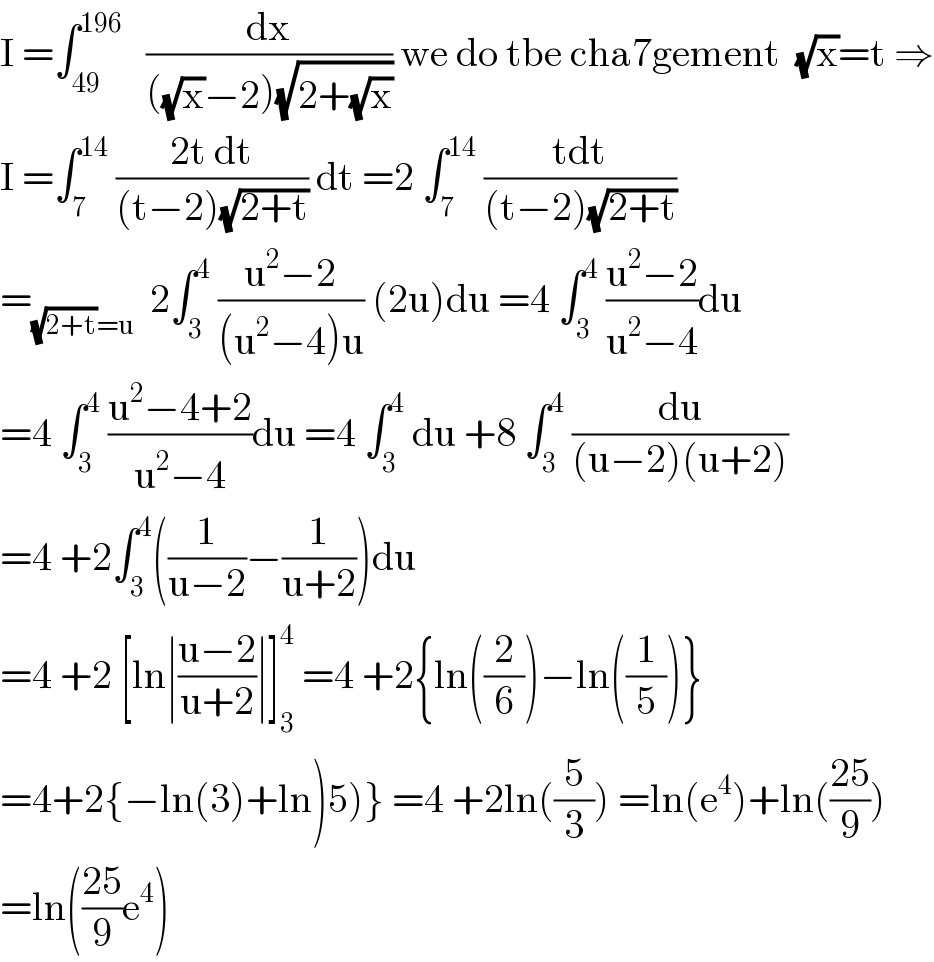 I =∫_(49) ^(196)    (dx/(((√x)−2)(√(2+(√x))))) we do tbe cha7gement  (√x)=t ⇒  I =∫_7 ^(14)  ((2t dt)/((t−2)(√(2+t)))) dt =2 ∫_7 ^(14)  ((tdt)/((t−2)(√(2+t))))  =_((√(2+t))=u)   2∫_3 ^4  ((u^2 −2)/((u^2 −4)u)) (2u)du =4 ∫_3 ^4  ((u^2 −2)/(u^2 −4))du  =4 ∫_3 ^4  ((u^2 −4+2)/(u^2 −4))du =4 ∫_3 ^4  du +8 ∫_3 ^4  (du/((u−2)(u+2)))  =4 +2∫_3 ^4 ((1/(u−2))−(1/(u+2)))du  =4 +2 [ln∣((u−2)/(u+2))∣]_3 ^4  =4 +2{ln((2/6))−ln((1/5))}  =4+2{−ln(3)+ln)5)} =4 +2ln((5/3)) =ln(e^4 )+ln(((25)/9))  =ln(((25)/9)e^4 )  