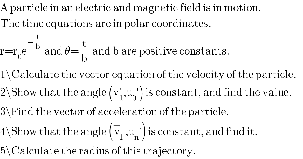 A particle in an electric and magnetic field is in motion.  The time equations are in polar coordinates.  r=r_0 e^(−(t/b))  and θ=(t/b) and b are positive constants.  1\Calculate the vector equation of the velocity of the particle.  2\Show that the angle (v_1 ^′ ,u_0 ′) is constant, and find the value.  3\Find the vector of acceleration of the particle.  4\Show that the angle (v_1 ^→ ,u_n ′) is constant, and find it.  5\Calculate the radius of this trajectory.  