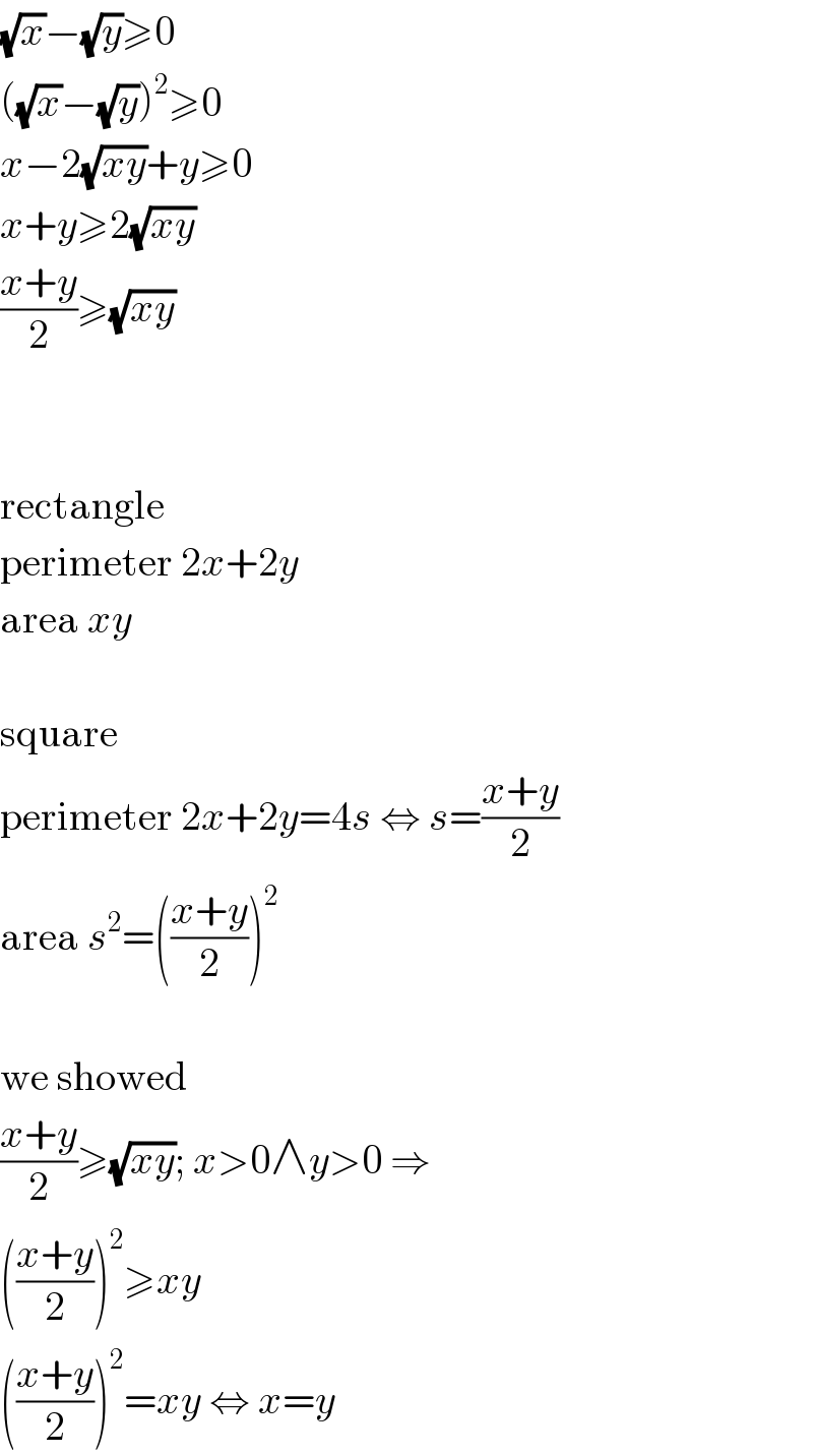 (√x)−(√y)≥0  ((√x)−(√y))^2 ≥0  x−2(√(xy))+y≥0  x+y≥2(√(xy))  ((x+y)/2)≥(√(xy))      rectangle  perimeter 2x+2y  area xy    square  perimeter 2x+2y=4s ⇔ s=((x+y)/2)  area s^2 =(((x+y)/2))^2     we showed  ((x+y)/2)≥(√(xy)); x>0∧y>0 ⇒  (((x+y)/2))^2 ≥xy  (((x+y)/2))^2 =xy ⇔ x=y  