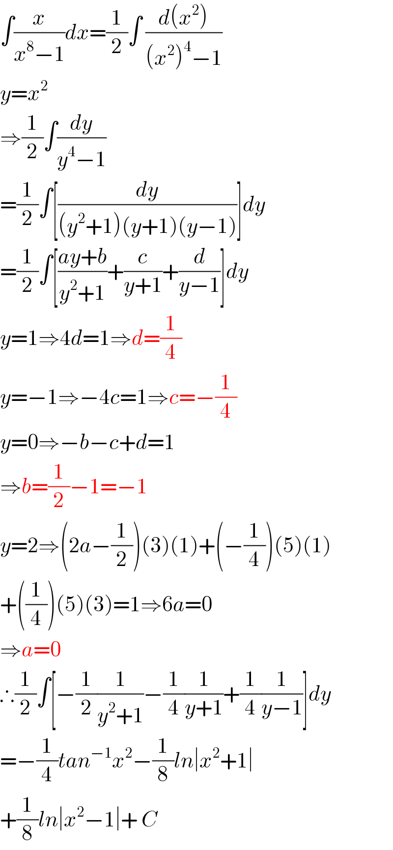 ∫(x/(x^8 −1))dx=(1/2)∫ ((d(x^2 ))/((x^2 )^4 −1))  y=x^2   ⇒(1/2)∫(dy/(y^4 −1))  =(1/2)∫[(dy/((y^2 +1)(y+1)(y−1)))]dy  =(1/2)∫[((ay+b)/(y^2 +1))+(c/(y+1))+(d/(y−1))]dy  y=1⇒4d=1⇒d=(1/4)  y=−1⇒−4c=1⇒c=−(1/4)  y=0⇒−b−c+d=1  ⇒b=(1/2)−1=−1  y=2⇒(2a−(1/2))(3)(1)+(−(1/4))(5)(1)  +((1/4))(5)(3)=1⇒6a=0  ⇒a=0  ∴(1/2)∫[−(1/2)(1/(y^2 +1))−(1/4)(1/(y+1))+(1/4)(1/(y−1))]dy  =−(1/4)tan^(−1) x^2 −(1/8)ln∣x^2 +1∣  +(1/8)ln∣x^2 −1∣+ C  