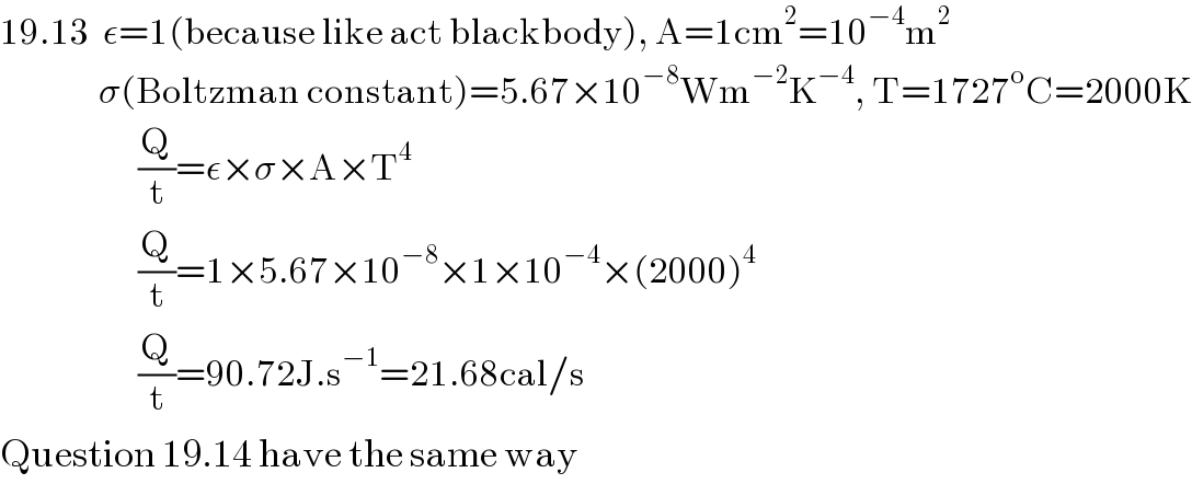 19.13  ε=1(because like act blackbody), A=1cm^2 =10^(−4) m^2                  σ(Boltzman constant)=5.67×10^(−8) Wm^(−2) K^(−4) , T=1727^o C=2000K                       (Q/t)=ε×σ×A×T^4                        (Q/t)=1×5.67×10^(−8) ×1×10^(−4) ×(2000)^4                        (Q/t)=90.72J.s^(−1) =21.68cal/s  Question 19.14 have the same way  