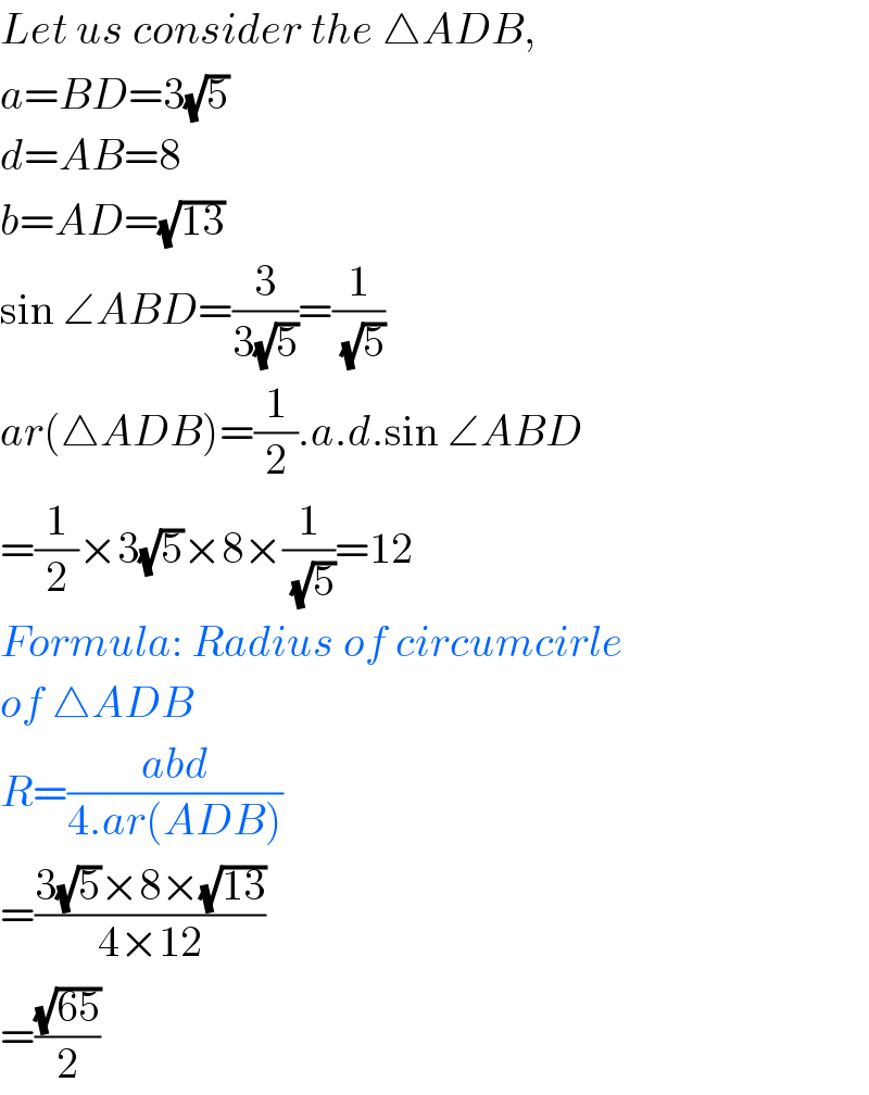 Let us consider the △ADB,  a=BD=3(√5)  d=AB=8  b=AD=(√(13))  sin ∠ABD=(3/(3(√5)))=(1/( (√5)))  ar(△ADB)=(1/2).a.d.sin ∠ABD  =(1/2)×3(√5)×8×(1/( (√5)))=12  Formula: Radius of circumcirle  of △ADB  R=((abd)/(4.ar(ADB)))  =((3(√5)×8×(√(13)))/(4×12))  =((√(65))/2)  