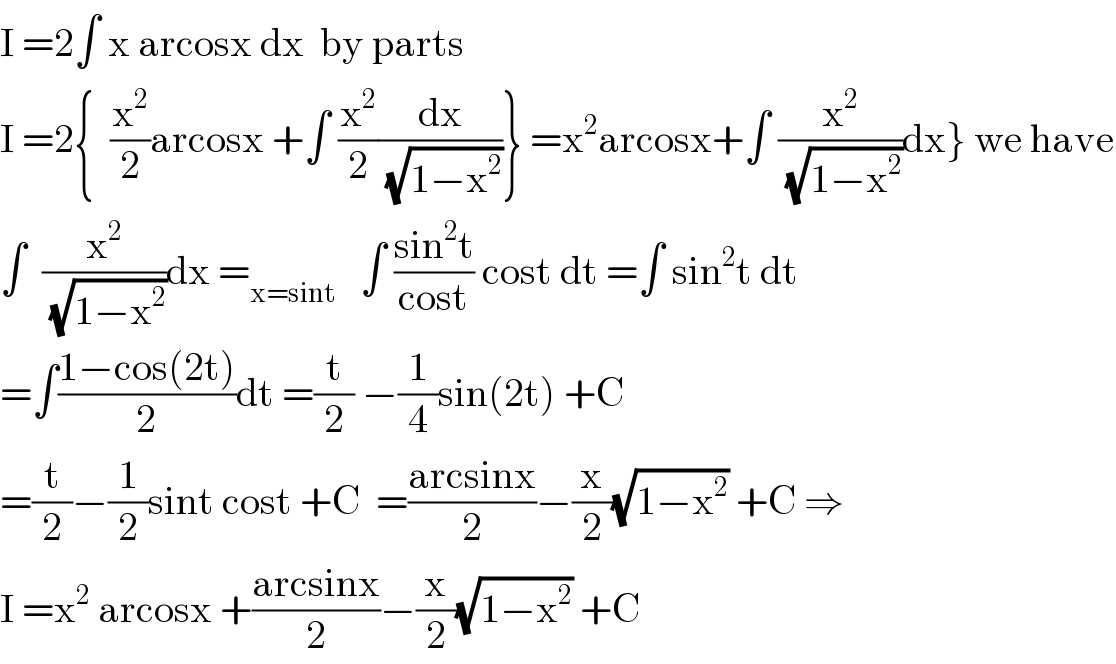 I =2∫ x arcosx dx  by parts  I =2{  (x^2 /2)arcosx +∫ (x^2 /2)(dx/(√(1−x^2 )))} =x^2 arcosx+∫ (x^2 /(√(1−x^2 )))dx} we have  ∫  (x^2 /(√(1−x^2 )))dx =_(x=sint)    ∫ ((sin^2 t)/(cost)) cost dt =∫ sin^2 t dt  =∫((1−cos(2t))/2)dt =(t/2) −(1/4)sin(2t) +C  =(t/2)−(1/2)sint cost +C  =((arcsinx)/2)−(x/2)(√(1−x^2 )) +C ⇒  I =x^2  arcosx +((arcsinx)/2)−(x/2)(√(1−x^2 )) +C  