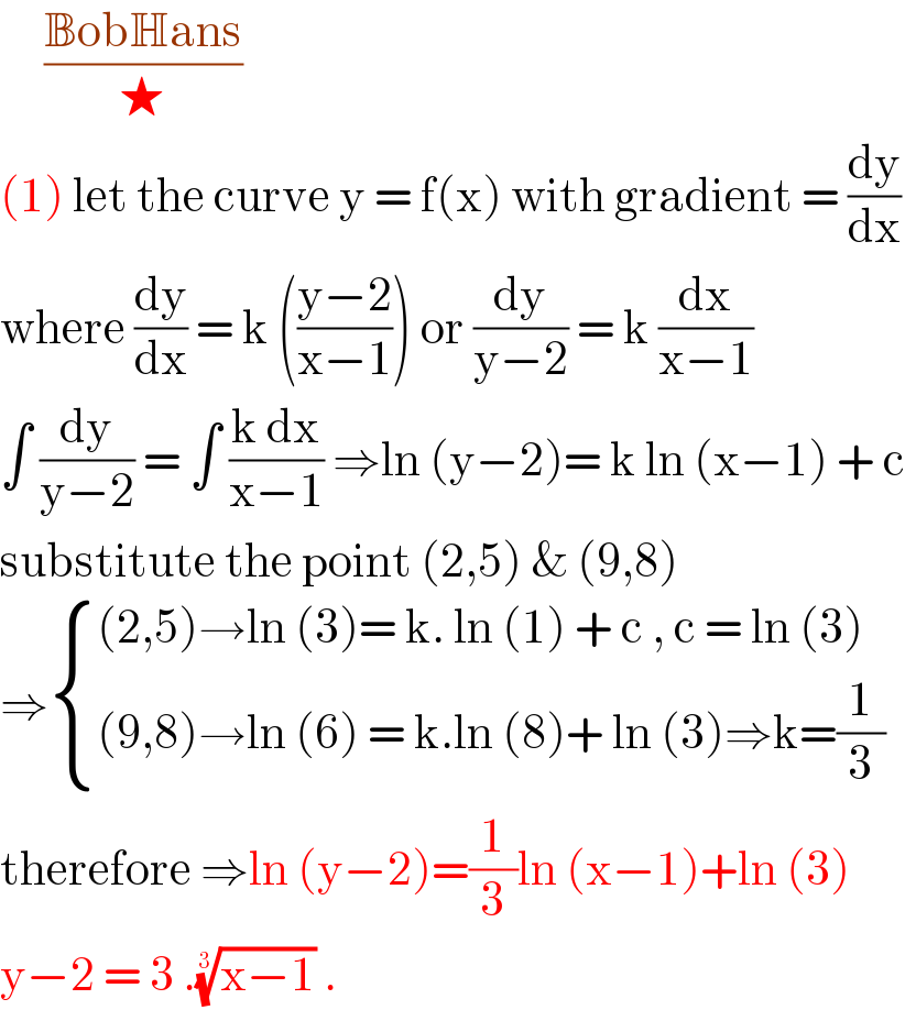      ((BobHans)/★)  (1) let the curve y = f(x) with gradient = (dy/dx)  where (dy/dx) = k (((y−2)/(x−1))) or (dy/(y−2)) = k (dx/(x−1))  ∫ (dy/(y−2)) = ∫ ((k dx)/(x−1)) ⇒ln (y−2)= k ln (x−1) + c  substitute the point (2,5) & (9,8)  ⇒ { (((2,5)→ln (3)= k. ln (1) + c , c = ln (3))),(((9,8)→ln (6) = k.ln (8)+ ln (3)⇒k=(1/3))) :}  therefore ⇒ln (y−2)=(1/3)ln (x−1)+ln (3)  y−2 = 3 .((x−1))^(1/3)  .  