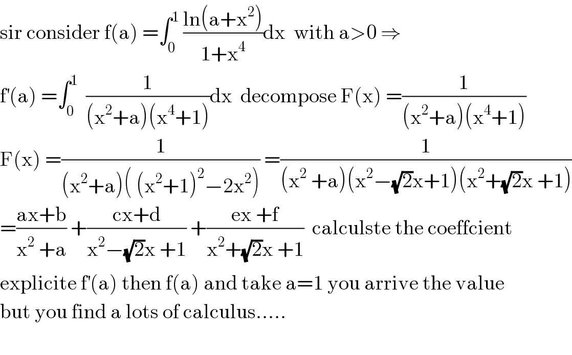 sir consider f(a) =∫_0 ^1  ((ln(a+x^2 ))/(1+x^4 ))dx  with a>0 ⇒  f^′ (a) =∫_0 ^1   (1/((x^2 +a)(x^4 +1)))dx  decompose F(x) =(1/((x^2 +a)(x^4 +1)))  F(x) =(1/((x^2 +a)( (x^2 +1)^2 −2x^2 ))) =(1/((x^2  +a)(x^2 −(√2)x+1)(x^2 +(√2)x +1)))  =((ax+b)/(x^2  +a)) +((cx+d)/(x^2 −(√2)x +1)) +((ex +f)/(x^2 +(√2)x +1))  calculste the coeffcient  explicite f^′ (a) then f(a) and take a=1 you arrive the value  but you find a lots of calculus.....    