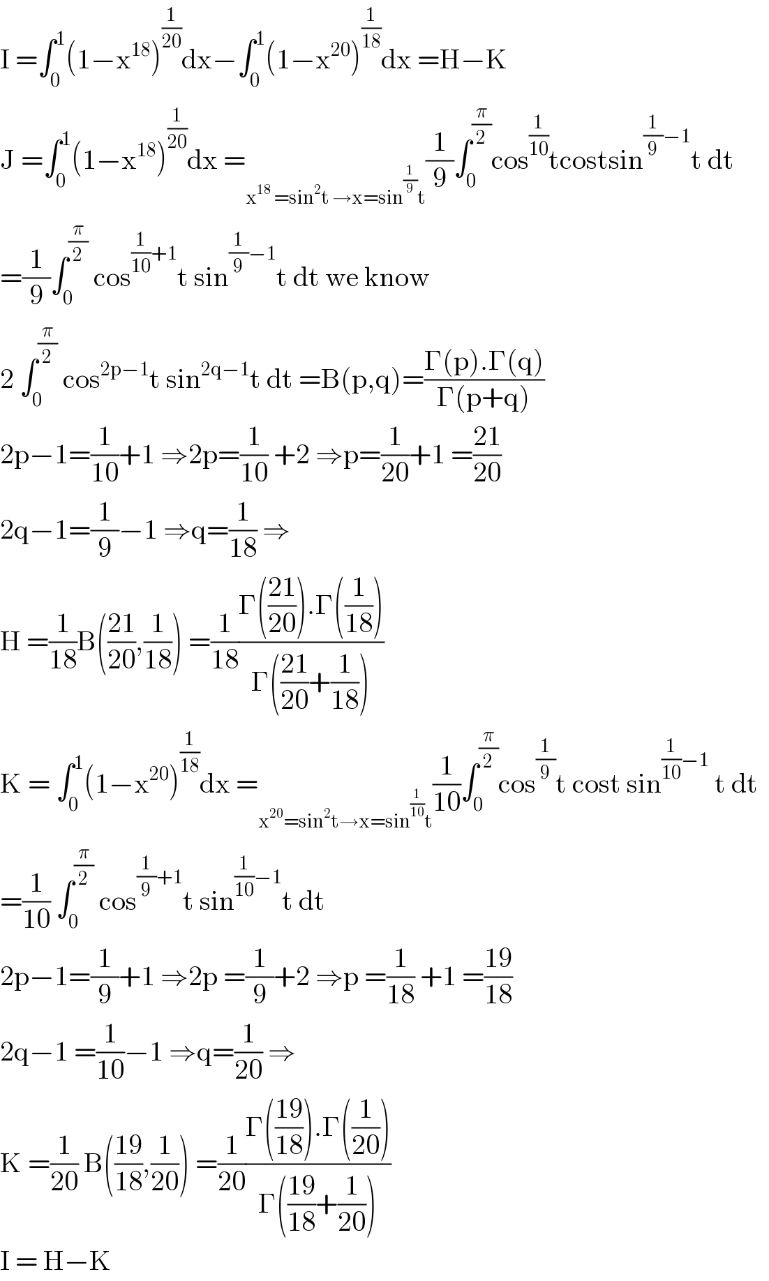 I =∫_0 ^1 (1−x^(18) )^(1/(20)) dx−∫_0 ^1 (1−x^(20) )^(1/(18)) dx =H−K  J =∫_0 ^1 (1−x^(18) )^(1/(20)) dx =_(x^(18)  =sin^2 t →x=sin^(1/9) t) (1/9)∫_0 ^(π/2) cos^(1/(10)) tcostsin^((1/9)−1) t dt  =(1/9)∫_0 ^(π/2)  cos^((1/(10))+1) t sin^((1/9)−1) t dt we know  2 ∫_0 ^(π/2)  cos^(2p−1) t sin^(2q−1) t dt =B(p,q)=((Γ(p).Γ(q))/(Γ(p+q)))  2p−1=(1/(10))+1 ⇒2p=(1/(10)) +2 ⇒p=(1/(20))+1 =((21)/(20))  2q−1=(1/9)−1 ⇒q=(1/(18)) ⇒  H =(1/(18))B(((21)/(20)),(1/(18))) =(1/(18))((Γ(((21)/(20))).Γ((1/(18))))/(Γ(((21)/(20))+(1/(18)))))  K = ∫_0 ^1 (1−x^(20) )^(1/(18)) dx =_(x^(20) =sin^2 t→x=sin^(1/(10)) t) (1/(10))∫_0 ^(π/2) cos^(1/9) t cost sin^((1/(10))−1)  t dt    =(1/(10)) ∫_0 ^(π/2)  cos^((1/9)+1) t sin^((1/(10))−1) t dt  2p−1=(1/9)+1 ⇒2p =(1/9)+2 ⇒p =(1/(18)) +1 =((19)/(18))  2q−1 =(1/(10))−1 ⇒q=(1/(20)) ⇒  K =(1/(20)) B(((19)/(18)),(1/(20))) =(1/(20))((Γ(((19)/(18))).Γ((1/(20))))/(Γ(((19)/(18))+(1/(20)))))  I = H−K  