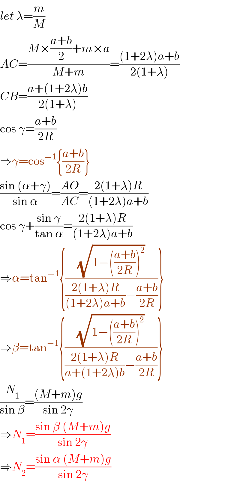 let λ=(m/M)  AC=((M×((a+b)/2)+m×a)/(M+m))=(((1+2λ)a+b)/(2(1+λ)))  CB=((a+(1+2λ)b)/(2(1+λ)))  cos γ=((a+b)/(2R))  ⇒γ=cos^(−1) {((a+b)/(2R))}  ((sin (α+γ))/(sin α))=((AO)/(AC))=((2(1+λ)R)/((1+2λ)a+b))  cos γ+((sin γ)/(tan α))=((2(1+λ)R)/((1+2λ)a+b))  ⇒α=tan^(−1) {((√(1−(((a+b)/(2R)))^2 ))/(((2(1+λ)R)/((1+2λ)a+b))−((a+b)/(2R))))}  ⇒β=tan^(−1) {((√(1−(((a+b)/(2R)))^2 ))/(((2(1+λ)R)/(a+(1+2λ)b))−((a+b)/(2R))))}  (N_1 /(sin β))=(((M+m)g)/(sin 2γ))  ⇒N_1 =((sin β (M+m)g)/(sin 2γ))  ⇒N_2 =((sin α (M+m)g)/(sin 2γ))  